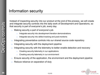 66
Information security
Instead of inspecting security into our product at the end of the process, we will create
and integrate security controls into the daily work of Development and Operations, so
that security is part of everyone’s job, every day
 Making security a part of everyone’s job
 Integrate security into development iteration demonstrations
 Integrate security into defect tracking and post-mortems
 Integrating preventative controls into our shared source code repository
 Integrating security with the deployment pipeline
 Integrating security with the telemetry to better enable detection and recovery
 Creating security telemetry in our applications
 Creating security telemetry in our environment
 Ensure security of the application, the environment and the deployment pipeline
 Reduce reliance on separation of duty
© 2018
DevOpscontrols
 