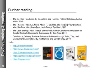 73
Further reading
 The DevOps Handbook, by Gene Kim, Jez Humble, Patrick Debois and John
Willis, 2016
 The Phoenix Project, A Novel About IT, DevOps, and Helping Your Business
Win, By Gene Kim, Kevin Behr, and George Spafford, 2013
 The Lean Startup, How Today’s Entrepreneurs Use Continuous Innovation to
Create Radically Successful Businesses, By Eric Ries, 2011
 Continuous Delivery, Reliable Software Releases through Build, Test, and
Deployment Automation, By Jez Humble and David Farley, 2010
Links:
 http://itrevolution.com/
 https://www.devopsdays.org/
 https://devops-research.com/
 https://continuousdelivery.com/
 https://devops.com/
© 2018
DevOpstraining&reading
 