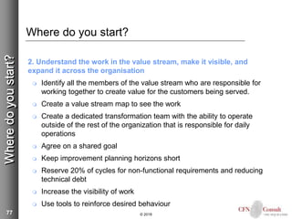 77
Where do you start?
2. Understand the work in the value stream, make it visible, and
expand it across the organisation
 Identify all the members of the value stream who are responsible for
working together to create value for the customers being served.
 Create a value stream map to see the work
 Create a dedicated transformation team with the ability to operate
outside of the rest of the organization that is responsible for daily
operations
 Agree on a shared goal
 Keep improvement planning horizons short
 Reserve 20% of cycles for non-functional requirements and reducing
technical debt
 Increase the visibility of work
 Use tools to reinforce desired behaviour
© 2018
Wheredoyoustart?
 