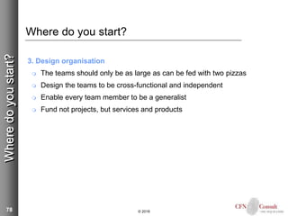 78
Where do you start?
3. Design organisation
 The teams should only be as large as can be fed with two pizzas
 Design the teams to be cross-functional and independent
 Enable every team member to be a generalist
 Fund not projects, but services and products
© 2018
Wheredoyoustart?
 