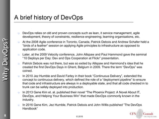 8
A brief history of DevOps
 DevOps relies on old and proven concepts such as lean, it service management, agile
development, theory of constraints, resilience engineering, learning organisations, etc.
 At the 2008 Agile conference in Toronto, Canada, Patrick Debois and Andrew Schafer held a
“birds of a feather” session on applying Agile principles to infrastructure as opposed to
application code.
 Later, at the 2009 Velocity conference, John Allspaw and Paul Hammond gave the seminal
“10 Deploys per Day: Dev and Ops Cooperation at Flickr” presentation.
 Patrick Debois was not there, but was so exited by Allspaw and Hammond’s idea that he
created the first DevOps Days in Ghent, Belgium in 2009. There the term “DevOps” was
coined.
 In 2010 Jez Humble and David Farley in their book “Continuous Delivery”, extended the
concept to continuous delivery, which defined the role of a “deployment pipeline” to ensure
that code and infrastructure are always in a deployable state, and that all code checked in to
trunk can be safely deployed into production.
 In 2013 Gene Kim et. al. published their novel “The Phoenix Project: A Novel About IT,
DevOps, and Helping Your Business Win” that made DevOps commonly known in the
industry.
 In 2016 Gene Kim, Jez Humble, Patrick Debois and John Willis published ”The DevOps
Handbook”
© 2018
WhyDevOps?
 