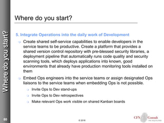 80
Where do you start?
5. Integrate Operations into the daily work of Development
 Create shared self-service capabilities to enable developers in the
service teams to be productive. Create a platform that provides a
shared version control repository with pre-blessed security libraries, a
deployment pipeline that automatically runs code quality and security
scanning tools, which deploys applications into known, good
environments that already have production monitoring tools installed on
them
 Embed Ops engineers into the service teams or assign designated Ops
liaisons to the service teams when embedding Ops is not possible.
 Invite Ops to Dev stand-ups
 Invite Ops to Dev retrospectives
 Make relevant Ops work visible on shared Kanban boards
© 2018
Wheredoyoustart?
 
