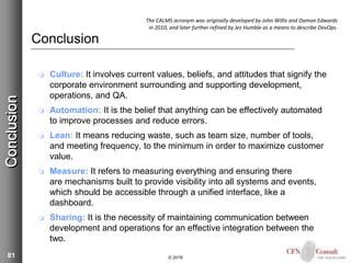 81
Conclusion
 Culture: It involves current values, beliefs, and attitudes that signify the
corporate environment surrounding and supporting development,
operations, and QA.
 Automation: It is the belief that anything can be effectively automated
to improve processes and reduce errors.
 Lean: It means reducing waste, such as team size, number of tools,
and meeting frequency, to the minimum in order to maximize customer
value.
 Measure: It refers to measuring everything and ensuring there
are mechanisms built to provide visibility into all systems and events,
which should be accessible through a unified interface, like a
dashboard.
 Sharing: It is the necessity of maintaining communication between
development and operations for an effective integration between the
two.
© 2018
Conclusion The CALMS acronym was originally developed by John Willis and Damon Edwards
in 2010, and later further refined by Jez Humble as a means to describe DevOps.
 