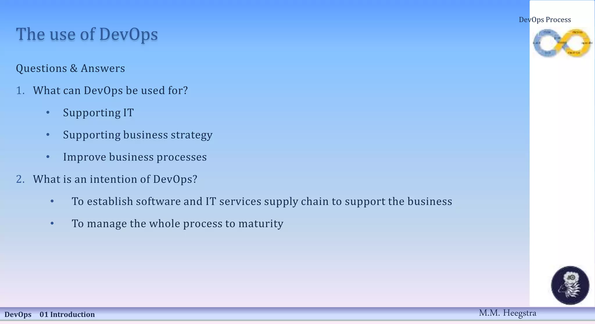 The use of DevOps
Questions & Answers
1. What can DevOps be used for?
• Supporting IT
• Supporting business strategy
• Improve business processes
2. What is an intention of DevOps?
• To establish software and IT services supply chain to support the business
• To manage the whole process to maturity
DevOps 01 Introduction
DevOps Process
M.M. Heegstra
 