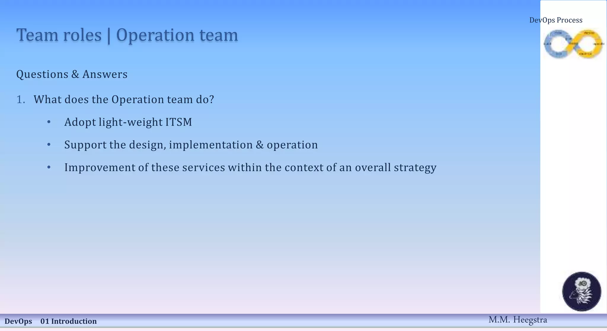 Team roles | Operation team
Questions & Answers
1. What does the Operation team do?
• Adopt light-weight ITSM
• Support the design, implementation & operation
• Improvement of these services within the context of an overall strategy
DevOps 01 Introduction
DevOps Process
M.M. Heegstra
 