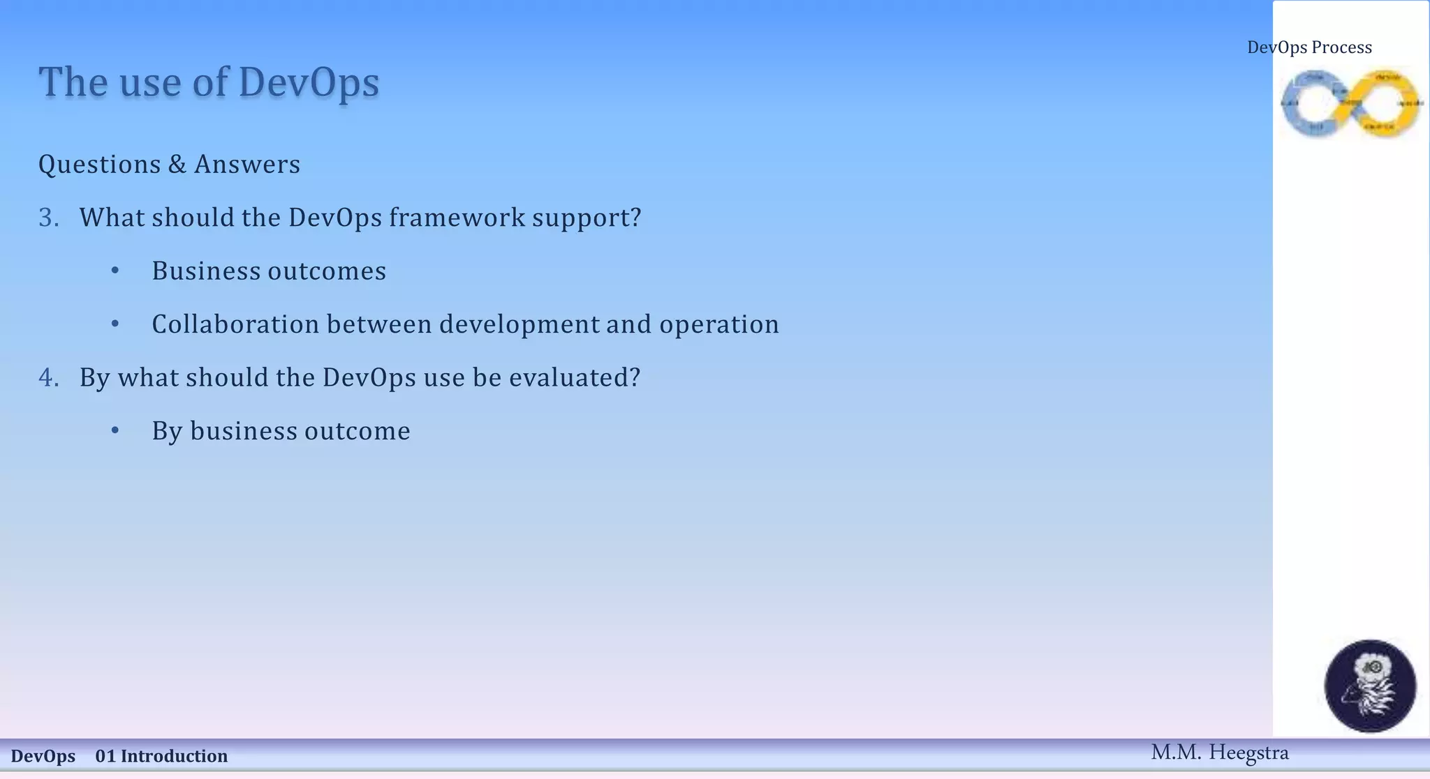 The use of DevOps
Questions & Answers
3. What should the DevOps framework support?
• Business outcomes
• Collaboration between development and operation
4. By what should the DevOps use be evaluated?
• By business outcome
DevOps 01 Introduction
DevOps Process
M.M. Heegstra
 