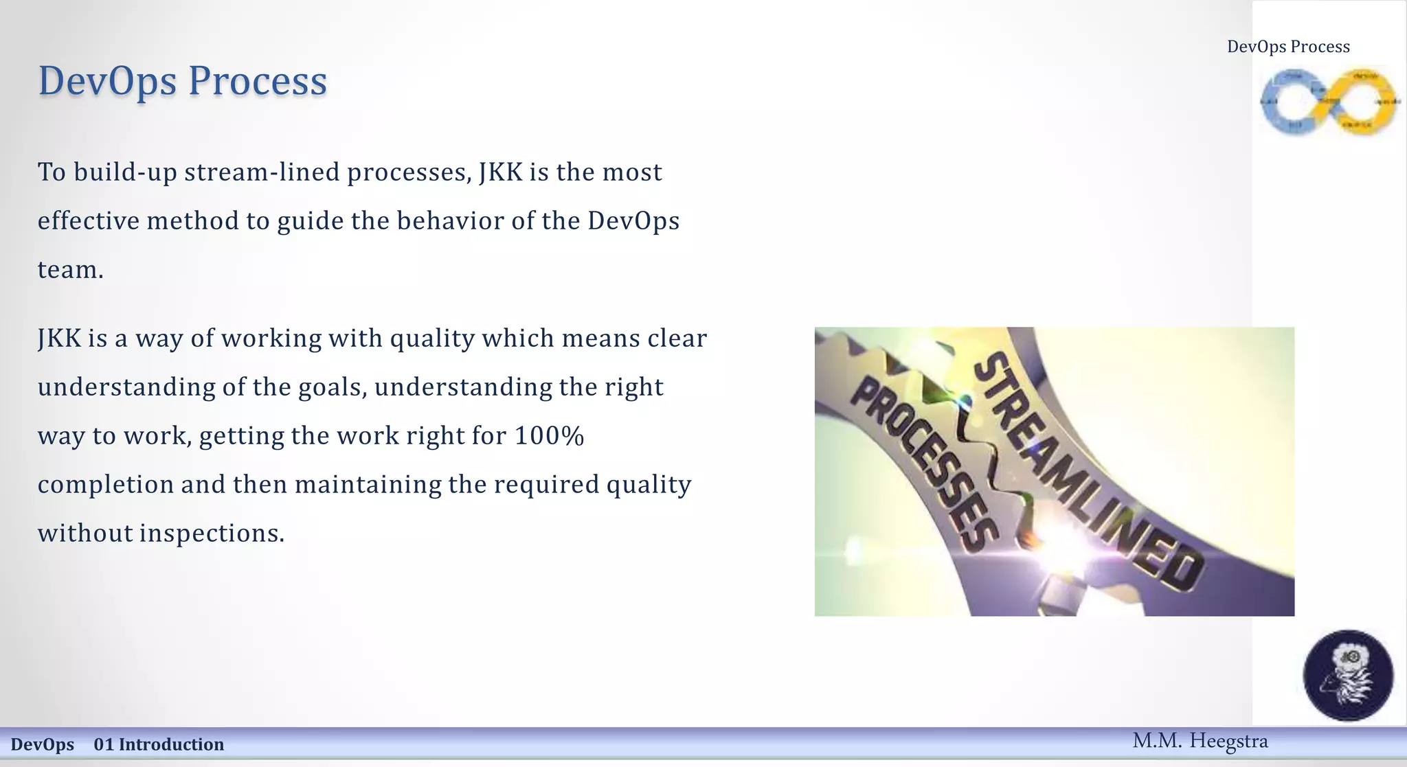 DevOps Process
To build-up stream-lined processes, JKK is the most
effective method to guide the behavior of the DevOps
team.
JKK is a way of working with quality which means clear
understanding of the goals, understanding the right
way to work, getting the work right for 100%
completion and then maintaining the required quality
without inspections.
DevOps 01 Introduction
DevOps Process
M.M. Heegstra
 