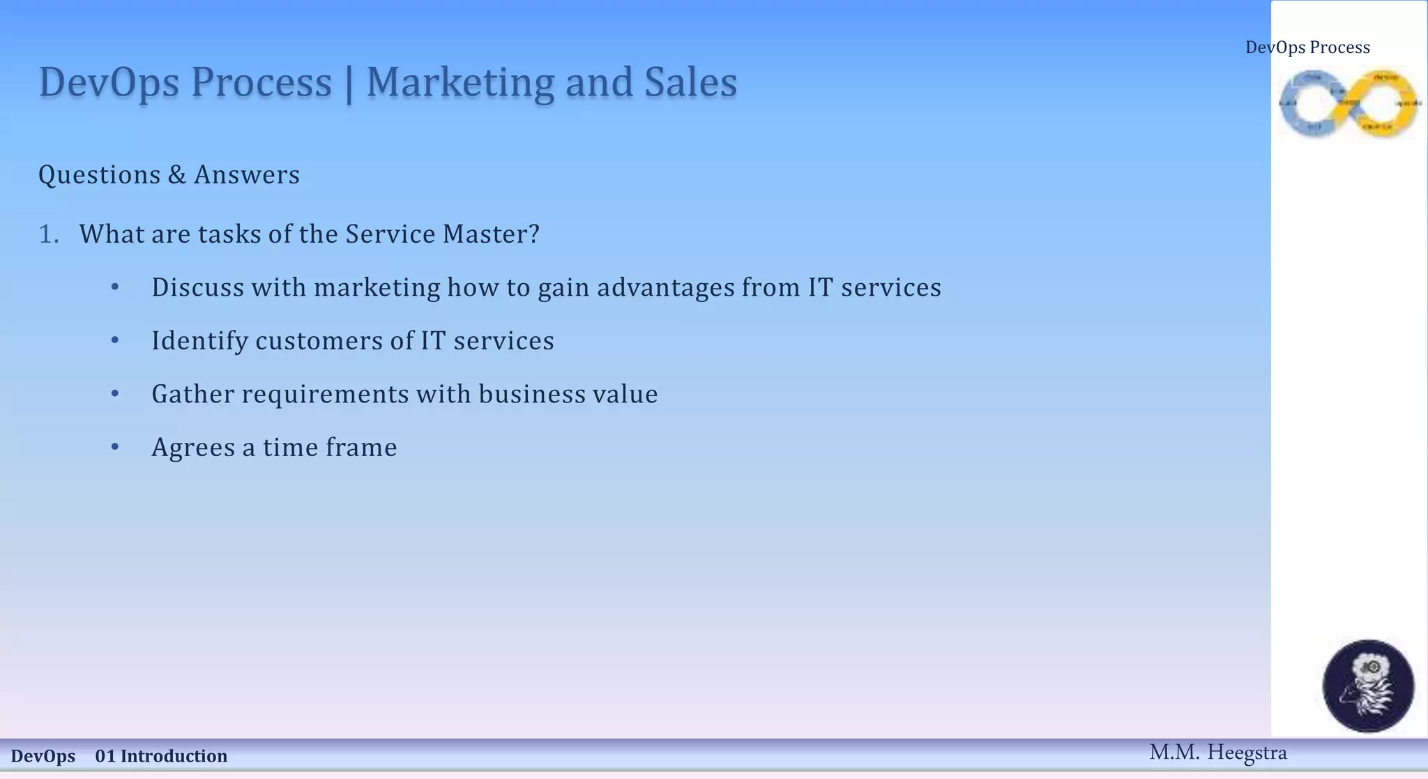 DevOps Process | Marketing and Sales
Questions & Answers
1. What are tasks of the Service Master?
• Discuss with marketing how to gain advantages from IT services
• Identify customers of IT services
• Gather requirements with business value
• Agrees a time frame
DevOps 01 Introduction
DevOps Process
M.M. Heegstra
 