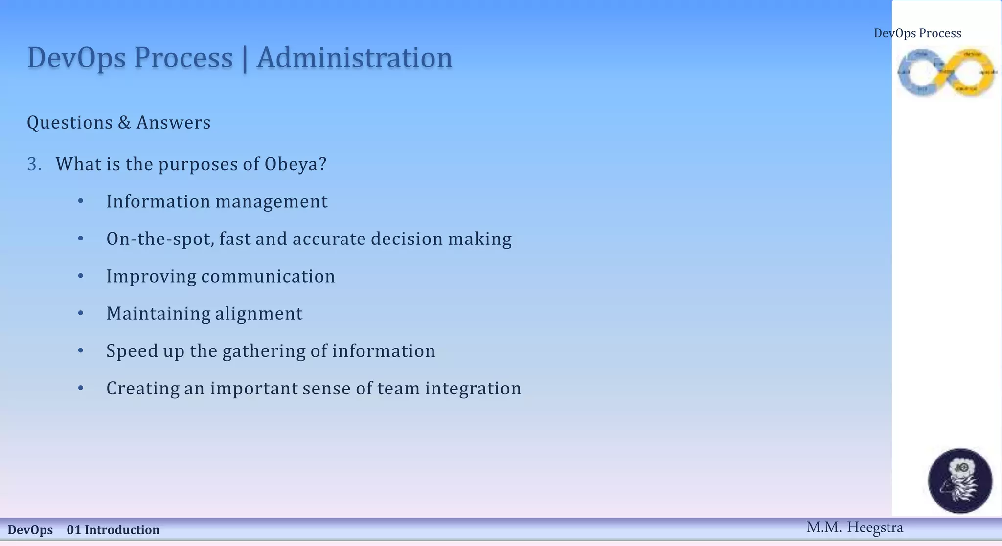 DevOps Process | Administration
Questions & Answers
3. What is the purposes of Obeya?
• Information management
• On-the-spot, fast and accurate decision making
• Improving communication
• Maintaining alignment
• Speed up the gathering of information
• Creating an important sense of team integration
DevOps 01 Introduction
DevOps Process
M.M. Heegstra
 