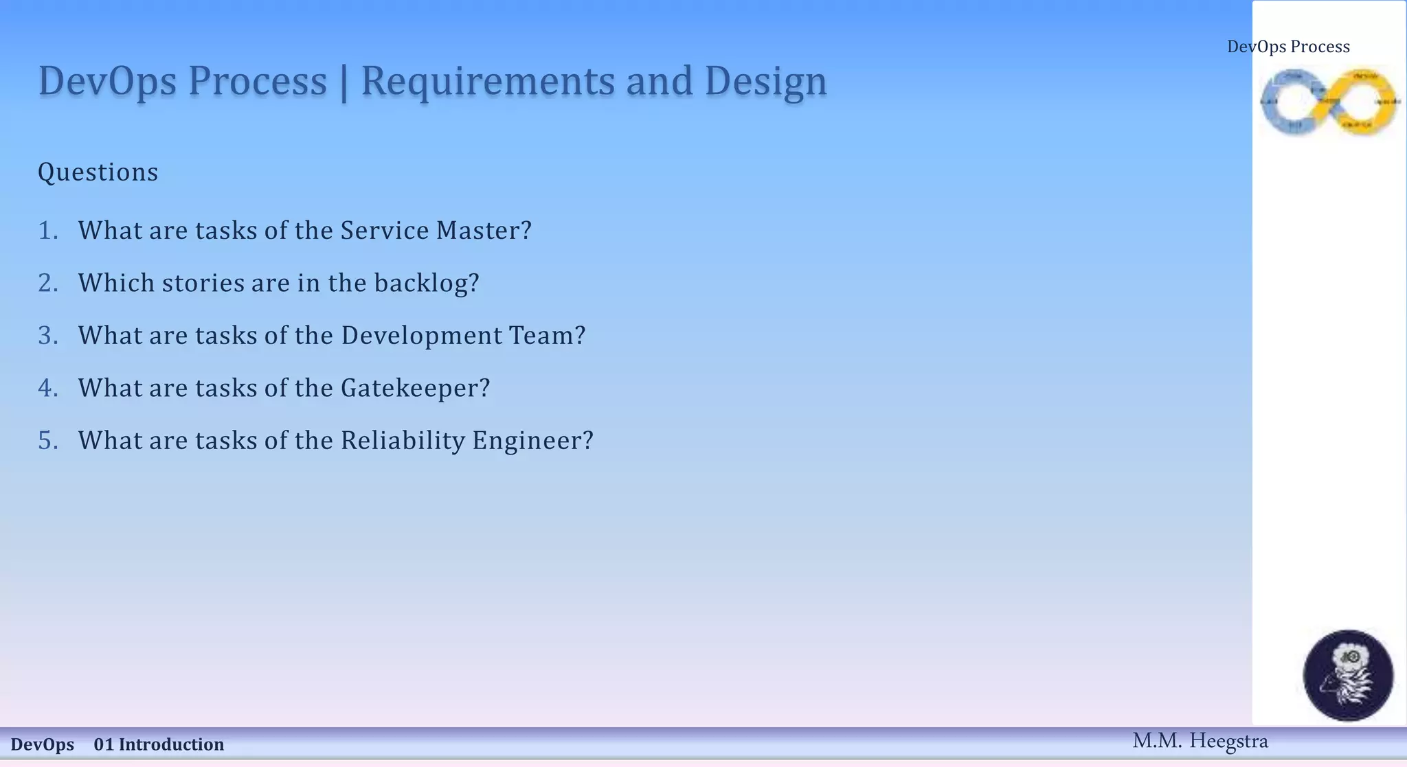 DevOps Process | Requirements and Design
Questions
1. What are tasks of the Service Master?
2. Which stories are in the backlog?
3. What are tasks of the Development Team?
4. What are tasks of the Gatekeeper?
5. What are tasks of the Reliability Engineer?
DevOps 01 Introduction
DevOps Process
M.M. Heegstra
 