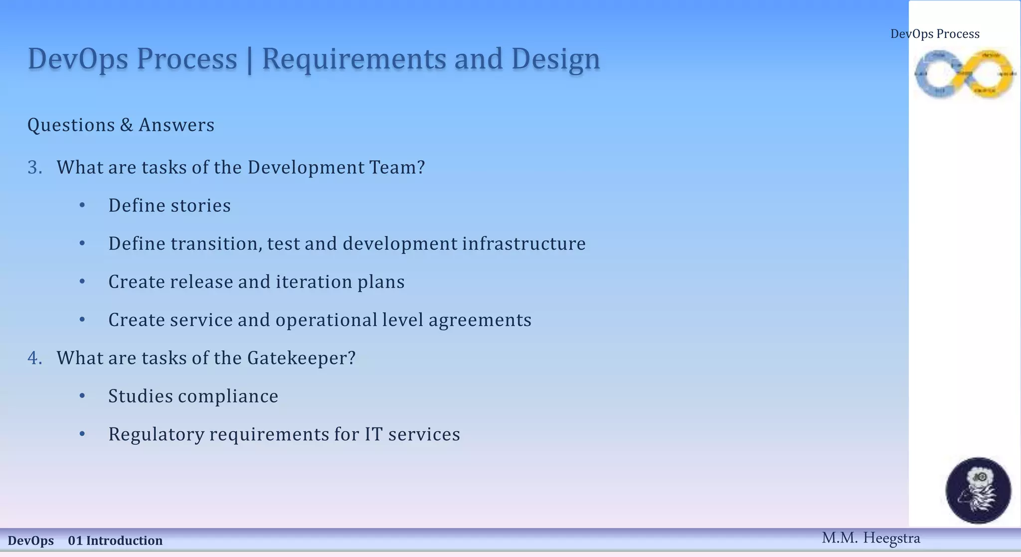 DevOps Process | Requirements and Design
Questions & Answers
3. What are tasks of the Development Team?
• Define stories
• Define transition, test and development infrastructure
• Create release and iteration plans
• Create service and operational level agreements
4. What are tasks of the Gatekeeper?
• Studies compliance
• Regulatory requirements for IT services
DevOps 01 Introduction
DevOps Process
M.M. Heegstra
 