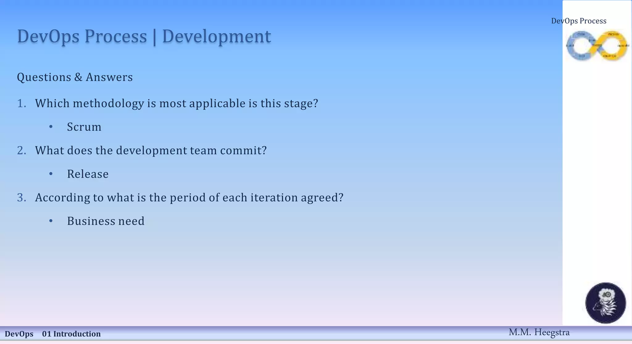 DevOps Process | Development
Questions & Answers
1. Which methodology is most applicable is this stage?
• Scrum
2. What does the development team commit?
• Release
3. According to what is the period of each iteration agreed?
• Business need
DevOps 01 Introduction
DevOps Process
M.M. Heegstra
 