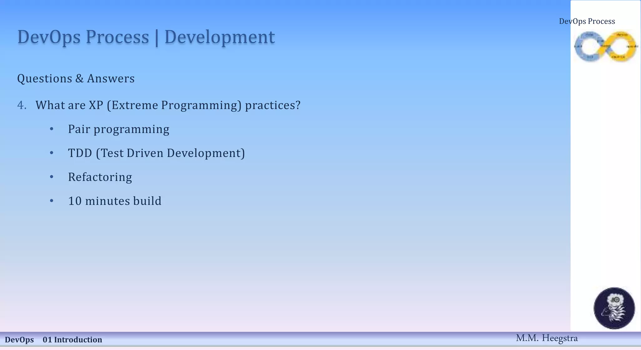 DevOps Process | Development
Questions & Answers
4. What are XP (Extreme Programming) practices?
• Pair programming
• TDD (Test Driven Development)
• Refactoring
• 10 minutes build
DevOps 01 Introduction
DevOps Process
M.M. Heegstra
 