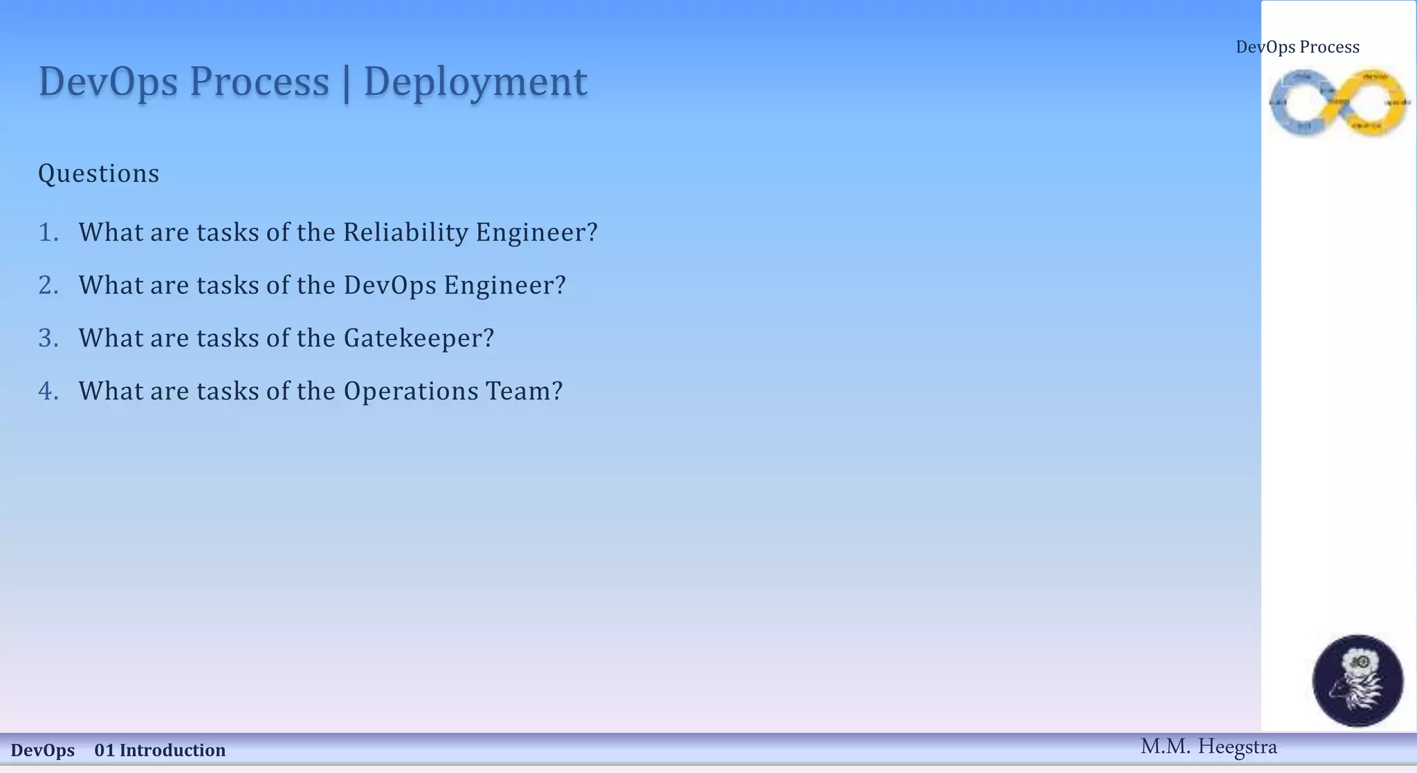 DevOps Process | Deployment
Questions
1. What are tasks of the Reliability Engineer?
2. What are tasks of the DevOps Engineer?
3. What are tasks of the Gatekeeper?
4. What are tasks of the Operations Team?
DevOps 01 Introduction
DevOps Process
M.M. Heegstra
 