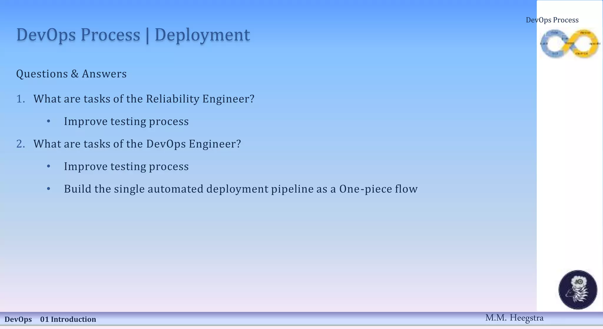 DevOps Process | Deployment
Questions & Answers
1. What are tasks of the Reliability Engineer?
• Improve testing process
2. What are tasks of the DevOps Engineer?
• Improve testing process
• Build the single automated deployment pipeline as a One-piece flow
DevOps 01 Introduction
DevOps Process
M.M. Heegstra
 