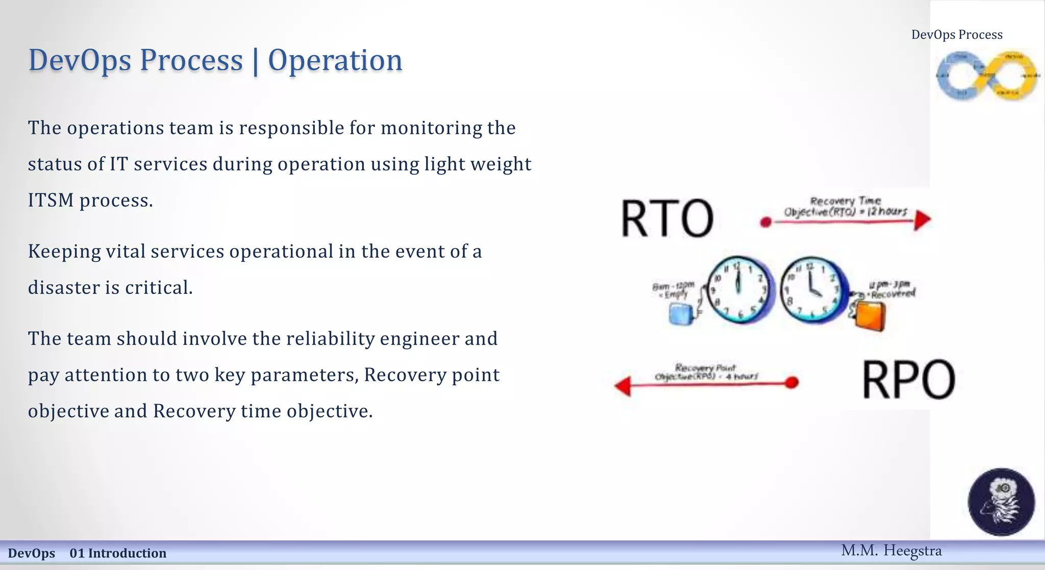 DevOps Process | Operation
The operations team is responsible for monitoring the
status of IT services during operation using light weight
ITSM process.
Keeping vital services operational in the event of a
disaster is critical.
The team should involve the reliability engineer and
pay attention to two key parameters, Recovery point
objective and Recovery time objective.
DevOps 01 Introduction
DevOps Process
M.M. Heegstra
 