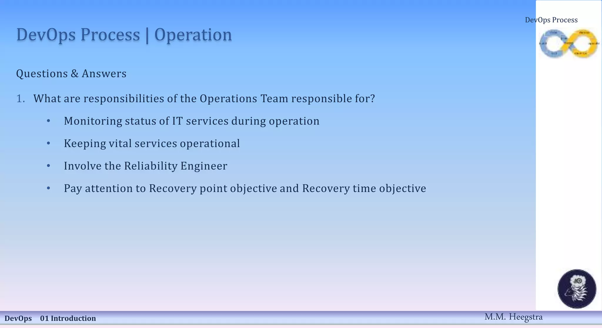 DevOps Process | Operation
Questions & Answers
1. What are responsibilities of the Operations Team responsible for?
• Monitoring status of IT services during operation
• Keeping vital services operational
• Involve the Reliability Engineer
• Pay attention to Recovery point objective and Recovery time objective
DevOps 01 Introduction
DevOps Process
M.M. Heegstra
 