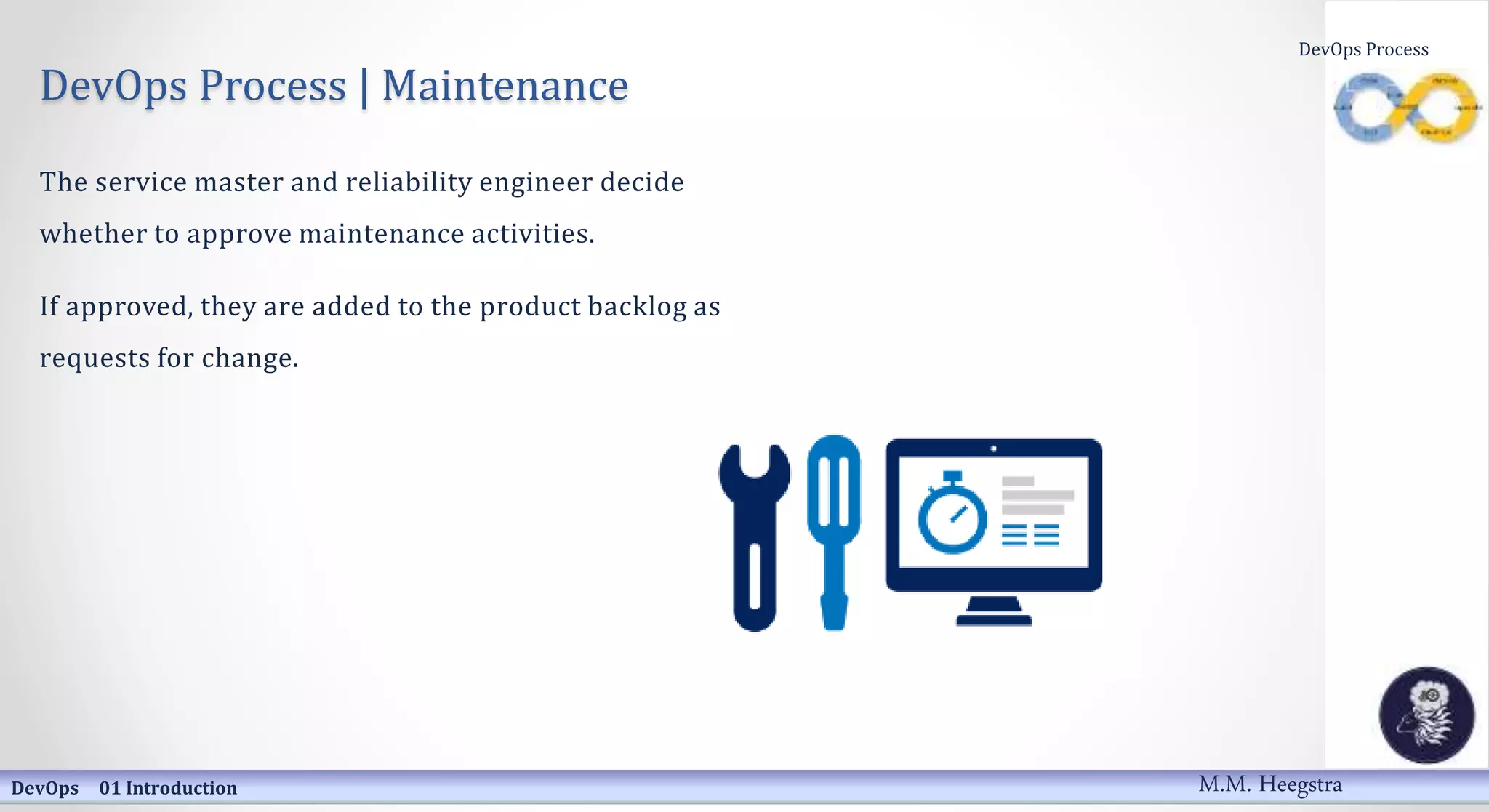 DevOps Process | Maintenance
The service master and reliability engineer decide
whether to approve maintenance activities.
If approved, they are added to the product backlog as
requests for change.
DevOps 01 Introduction
DevOps Process
M.M. Heegstra
 