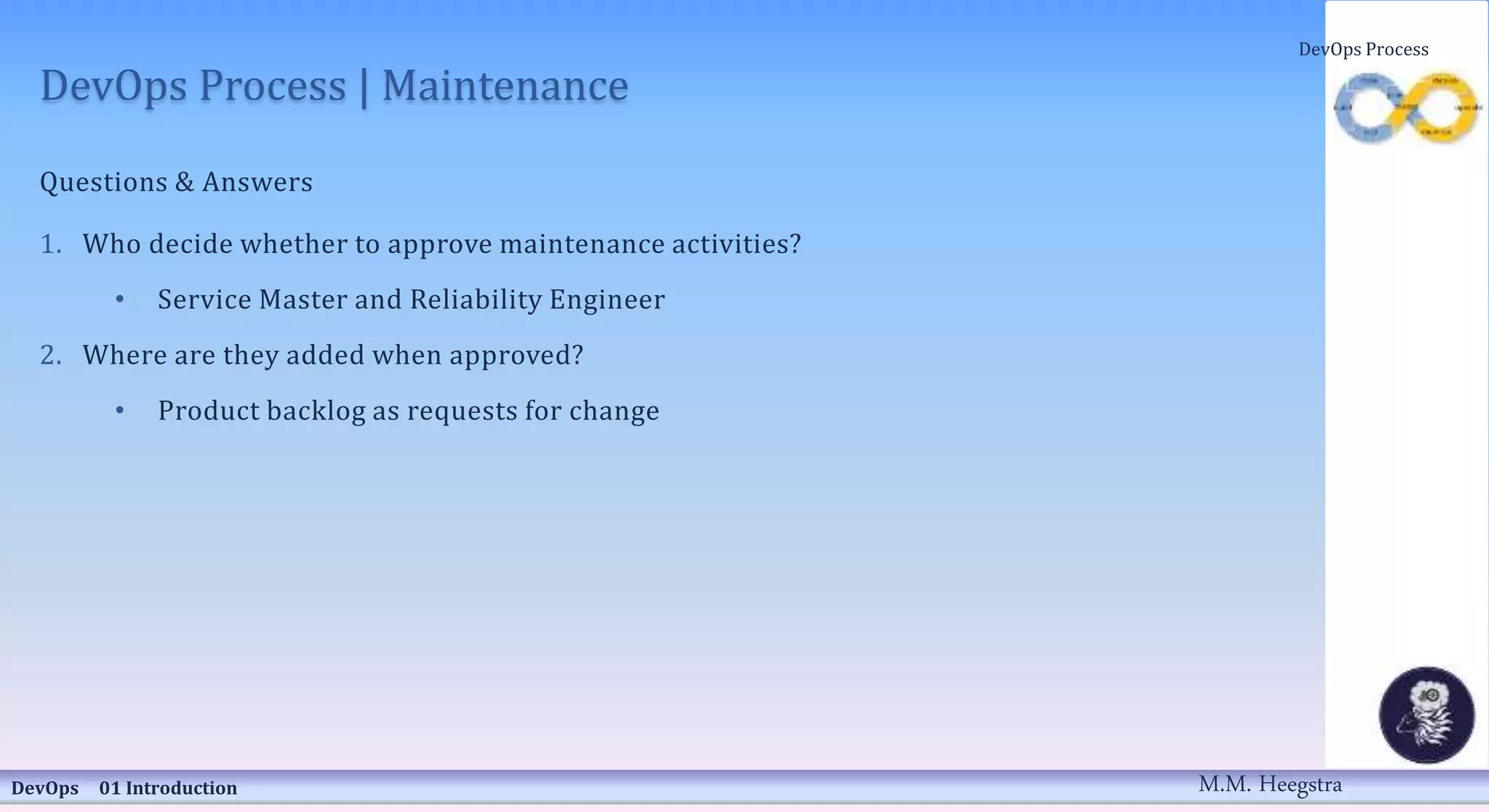 DevOps Process | Maintenance
Questions & Answers
1. Who decide whether to approve maintenance activities?
• Service Master and Reliability Engineer
2. Where are they added when approved?
• Product backlog as requests for change
DevOps 01 Introduction
DevOps Process
M.M. Heegstra
 