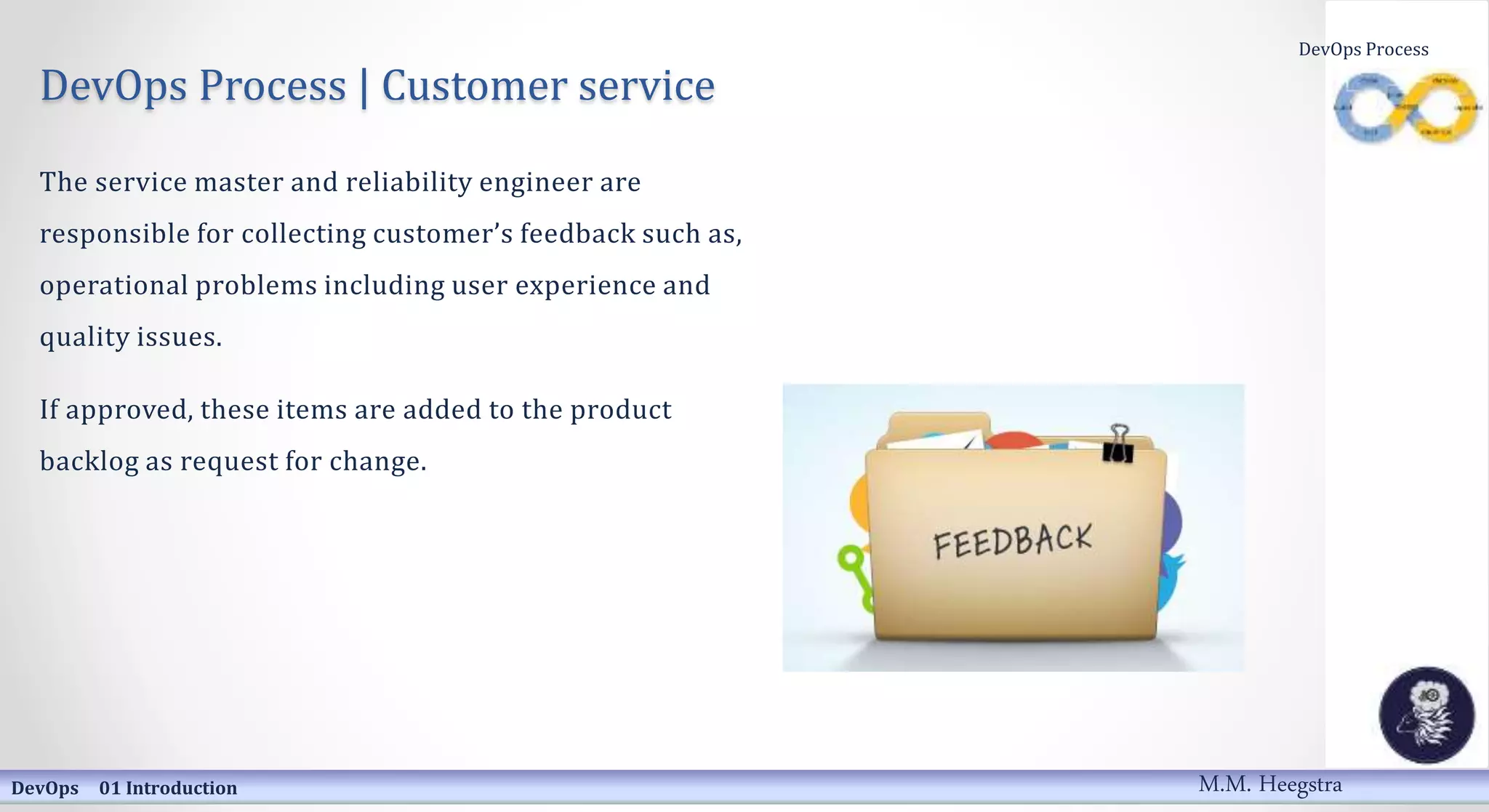 DevOps Process | Customer service
The service master and reliability engineer are
responsible for collecting customer’s feedback such as,
operational problems including user experience and
quality issues.
If approved, these items are added to the product
backlog as request for change.
DevOps 01 Introduction
DevOps Process
M.M. Heegstra
 