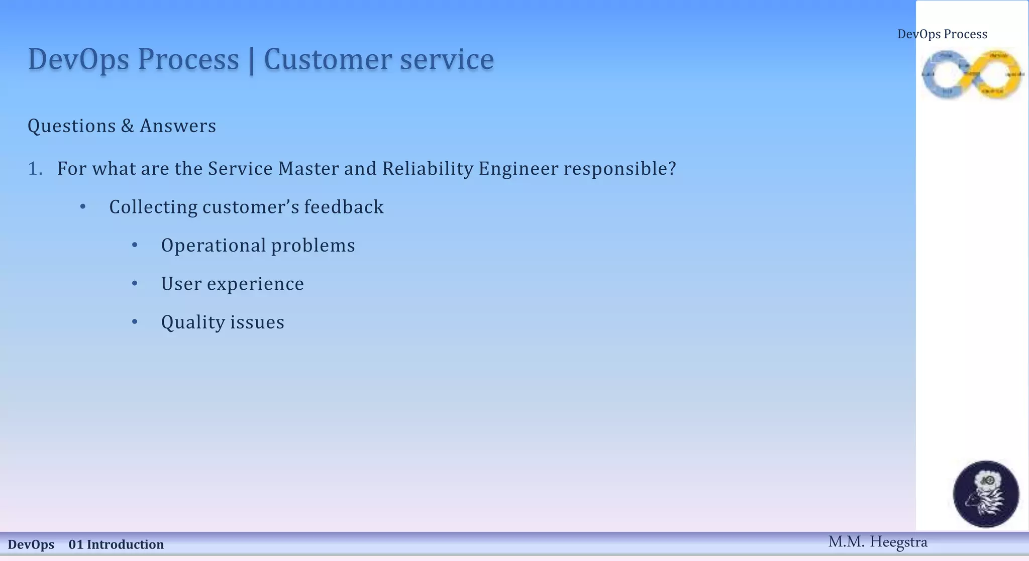 DevOps Process | Customer service
Questions & Answers
1. For what are the Service Master and Reliability Engineer responsible?
• Collecting customer’s feedback
• Operational problems
• User experience
• Quality issues
DevOps 01 Introduction
DevOps Process
M.M. Heegstra
 