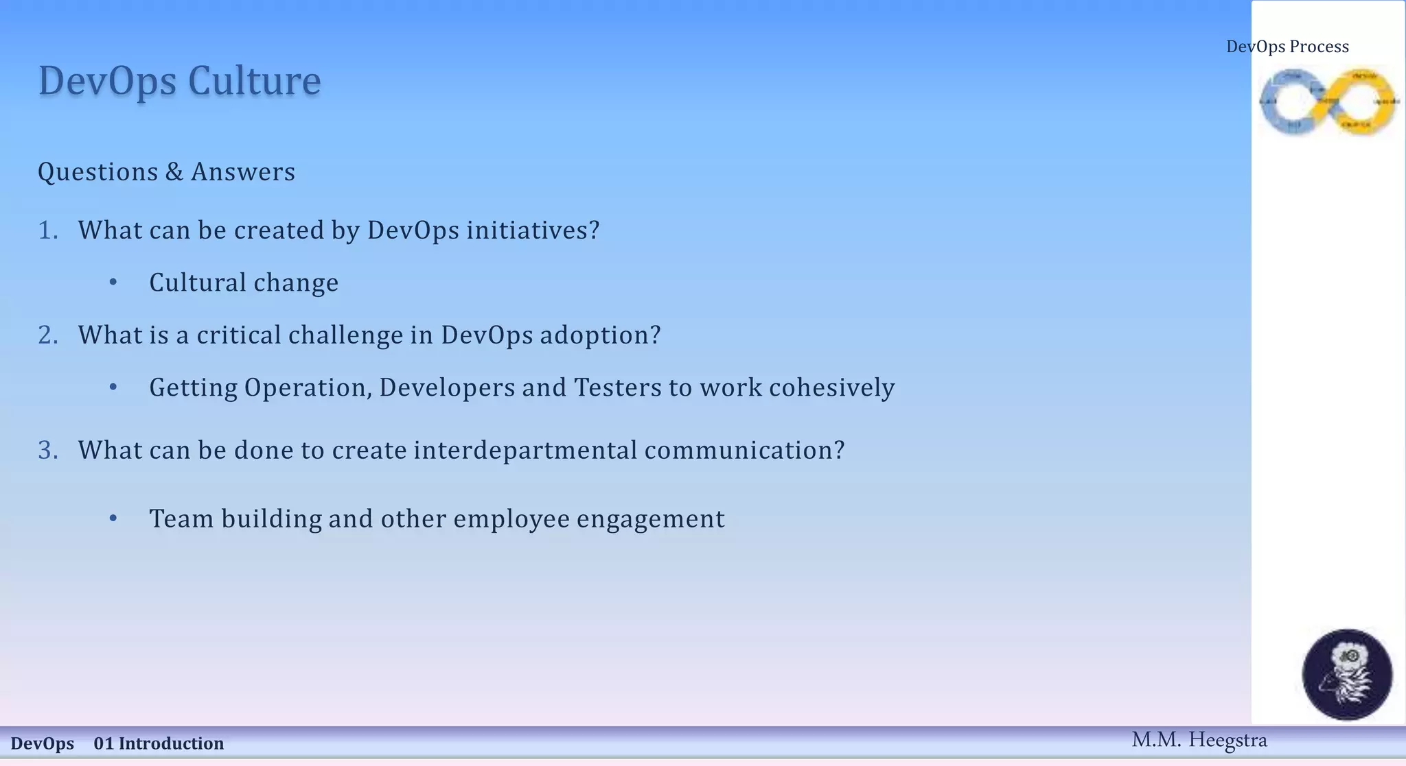 DevOps Culture
Questions & Answers
1. What can be created by DevOps initiatives?
• Cultural change
2. What is a critical challenge in DevOps adoption?
• Getting Operation, Developers and Testers to work cohesively
3. What can be done to create interdepartmental communication?
• Team building and other employee engagement
DevOps 01 Introduction
DevOps Process
M.M. Heegstra
 