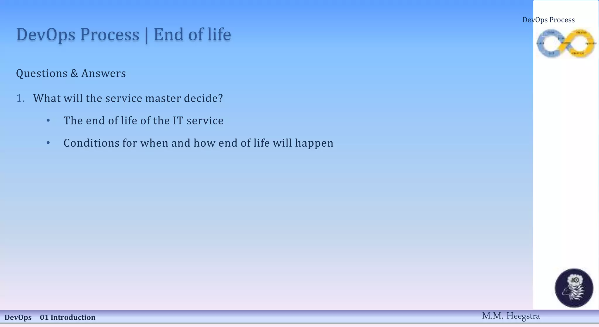 DevOps Process | End of life
Questions & Answers
1. What will the service master decide?
• The end of life of the IT service
• Conditions for when and how end of life will happen
DevOps 01 Introduction
DevOps Process
M.M. Heegstra
 