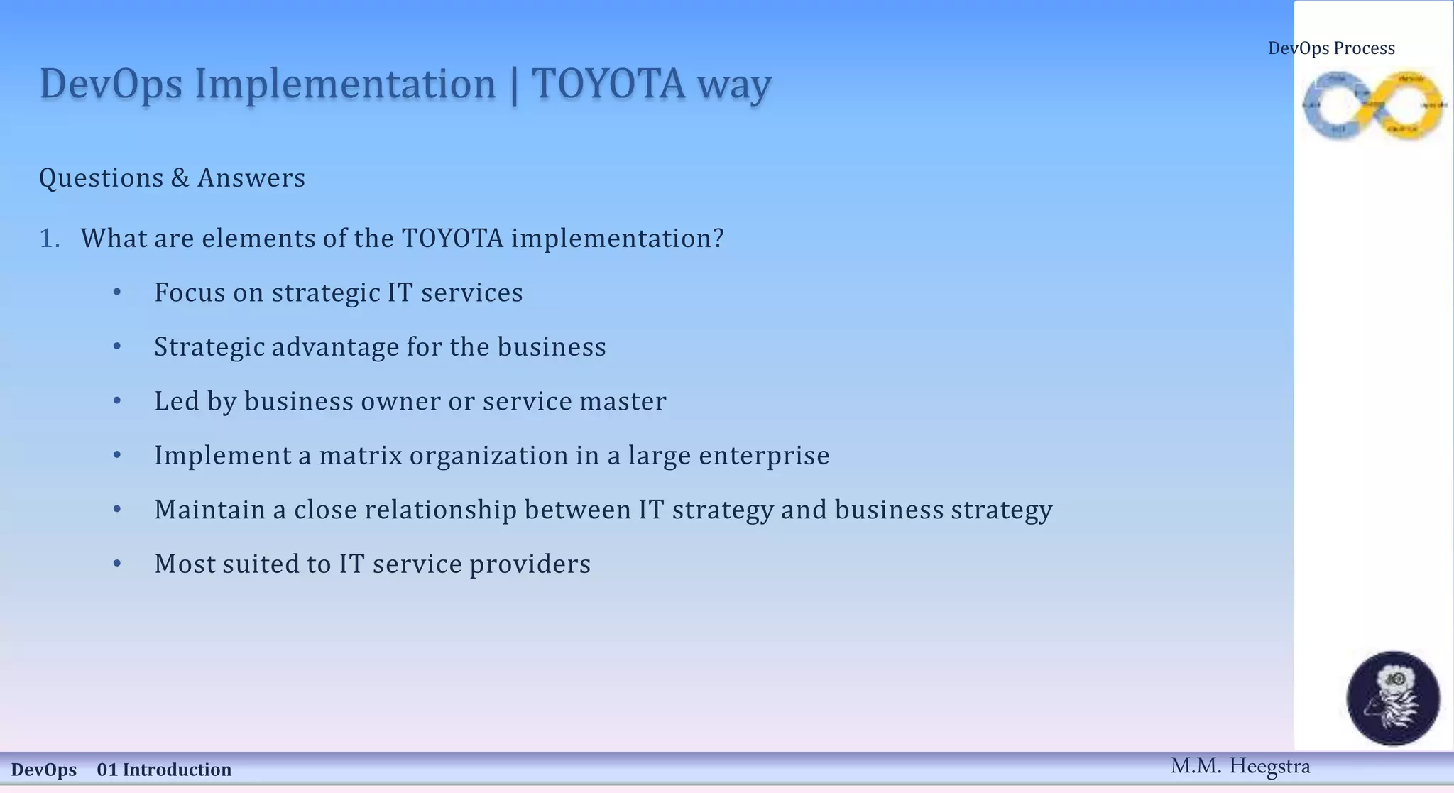 DevOps Implementation | TOYOTA way
Questions & Answers
1. What are elements of the TOYOTA implementation?
• Focus on strategic IT services
• Strategic advantage for the business
• Led by business owner or service master
• Implement a matrix organization in a large enterprise
• Maintain a close relationship between IT strategy and business strategy
• Most suited to IT service providers
DevOps 01 Introduction
DevOps Process
M.M. Heegstra
 