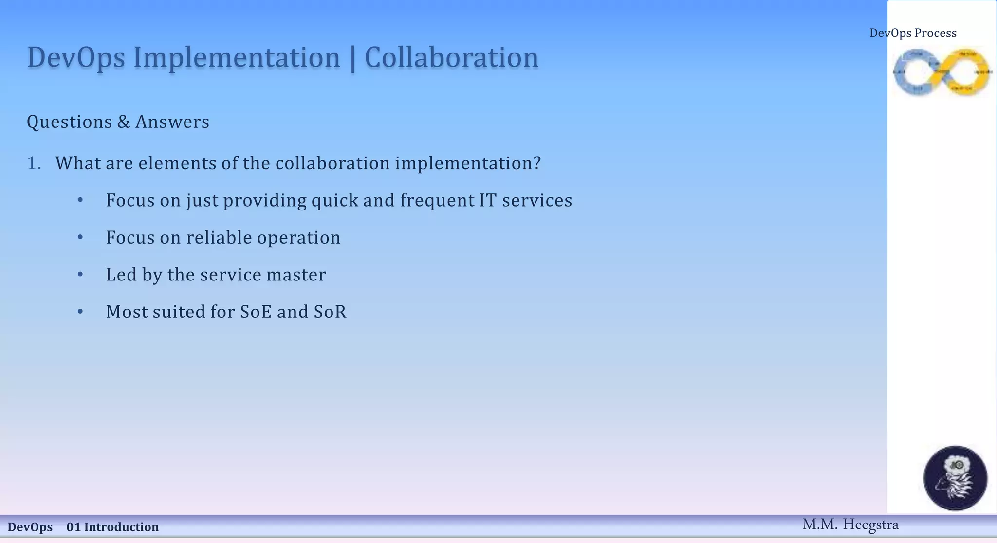DevOps Implementation | Collaboration
Questions & Answers
1. What are elements of the collaboration implementation?
• Focus on just providing quick and frequent IT services
• Focus on reliable operation
• Led by the service master
• Most suited for SoE and SoR
DevOps 01 Introduction
DevOps Process
M.M. Heegstra
 