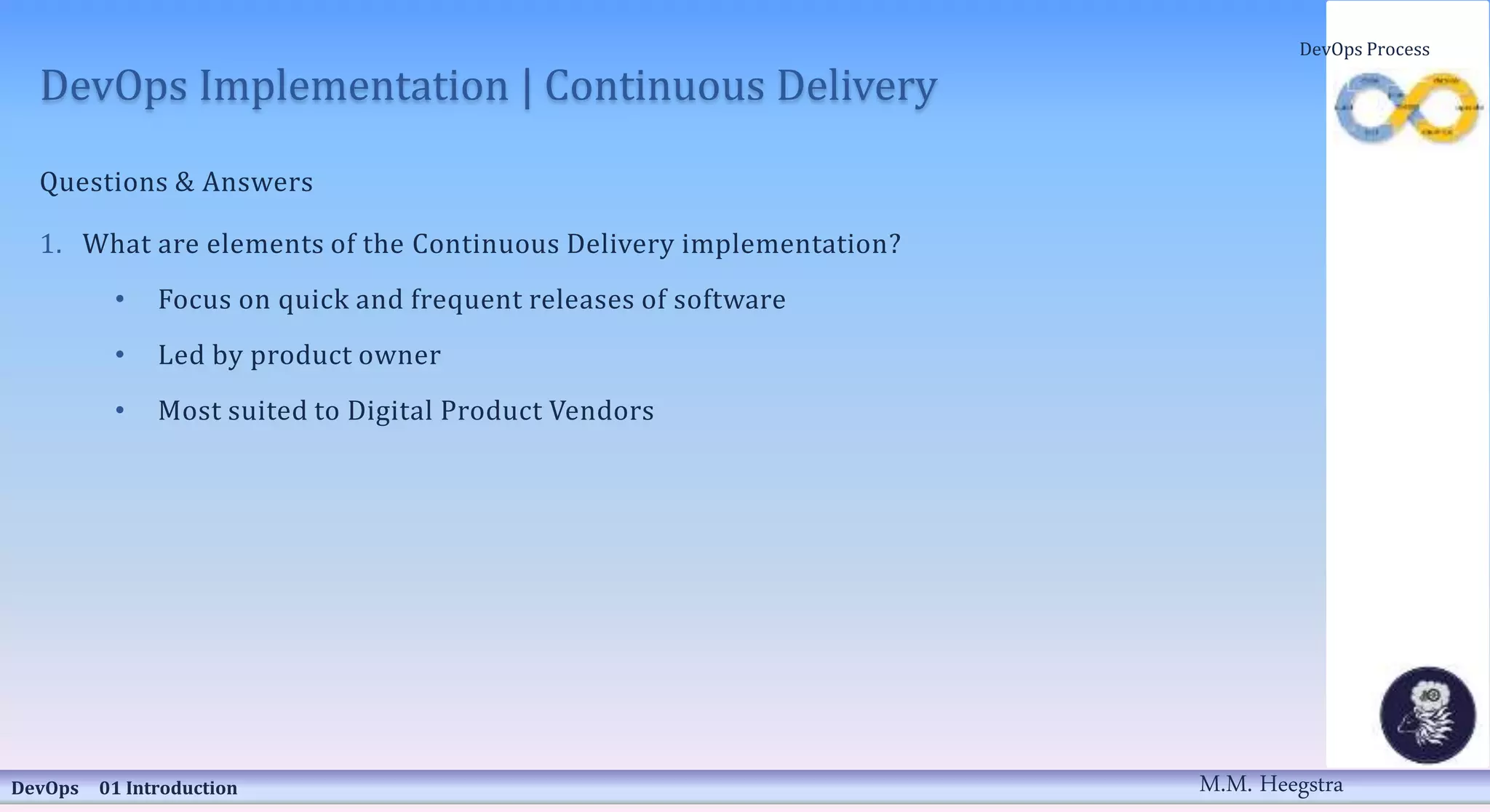 DevOps Implementation | Continuous Delivery
Questions & Answers
1. What are elements of the Continuous Delivery implementation?
• Focus on quick and frequent releases of software
• Led by product owner
• Most suited to Digital Product Vendors
DevOps 01 Introduction
DevOps Process
M.M. Heegstra
 