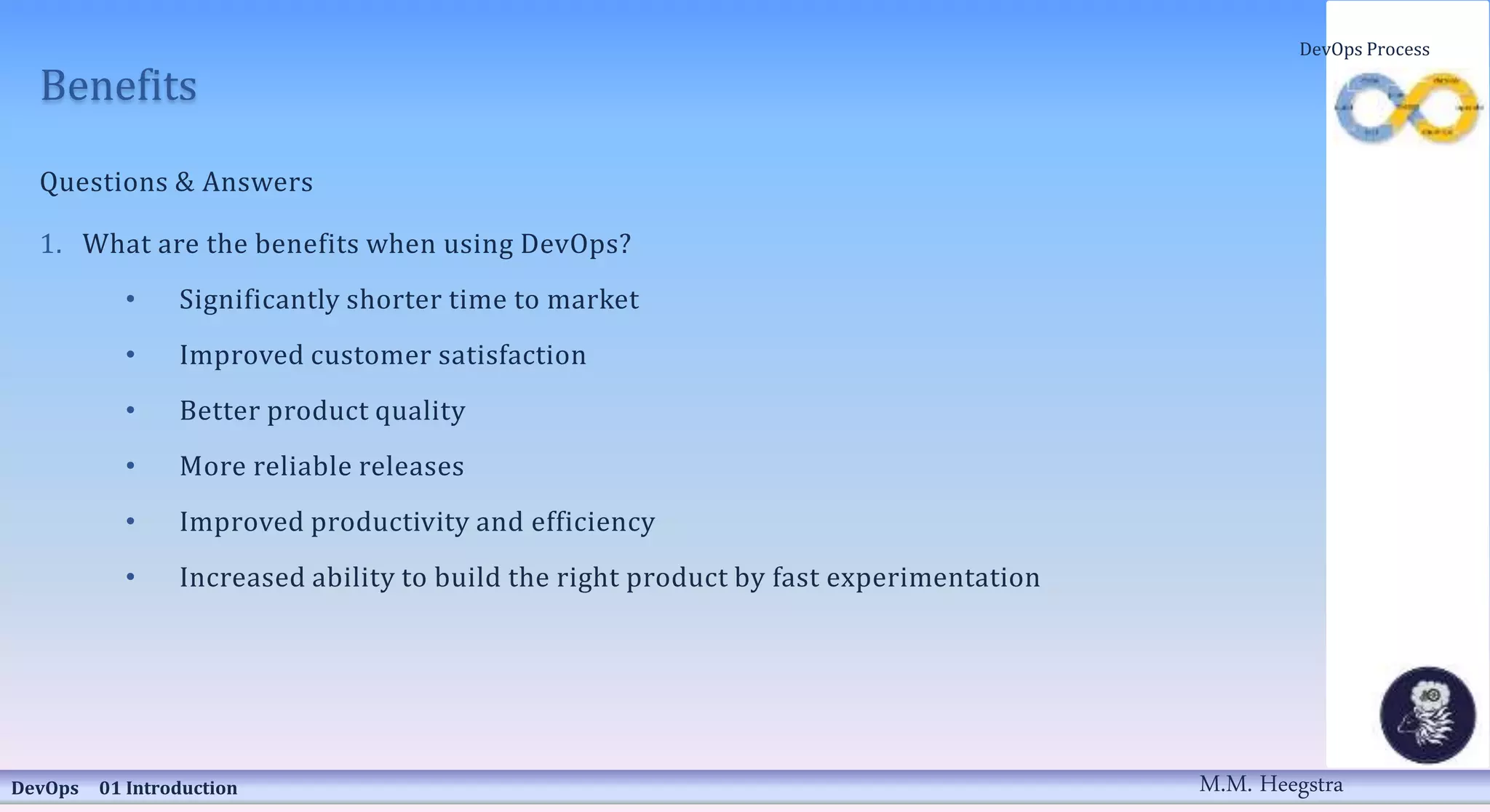 Benefits
Questions & Answers
1. What are the benefits when using DevOps?
• Significantly shorter time to market
• Improved customer satisfaction
• Better product quality
• More reliable releases
• Improved productivity and efficiency
• Increased ability to build the right product by fast experimentation
DevOps 01 Introduction
DevOps Process
M.M. Heegstra
 