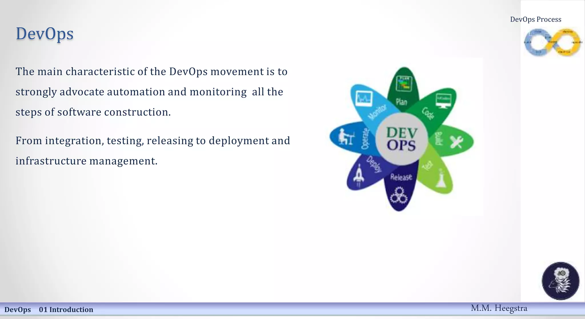 DevOps
The main characteristic of the DevOps movement is to
strongly advocate automation and monitoring all the
steps of software construction.
From integration, testing, releasing to deployment and
infrastructure management.
DevOps 01 Introduction
DevOps Process
M.M. Heegstra
 