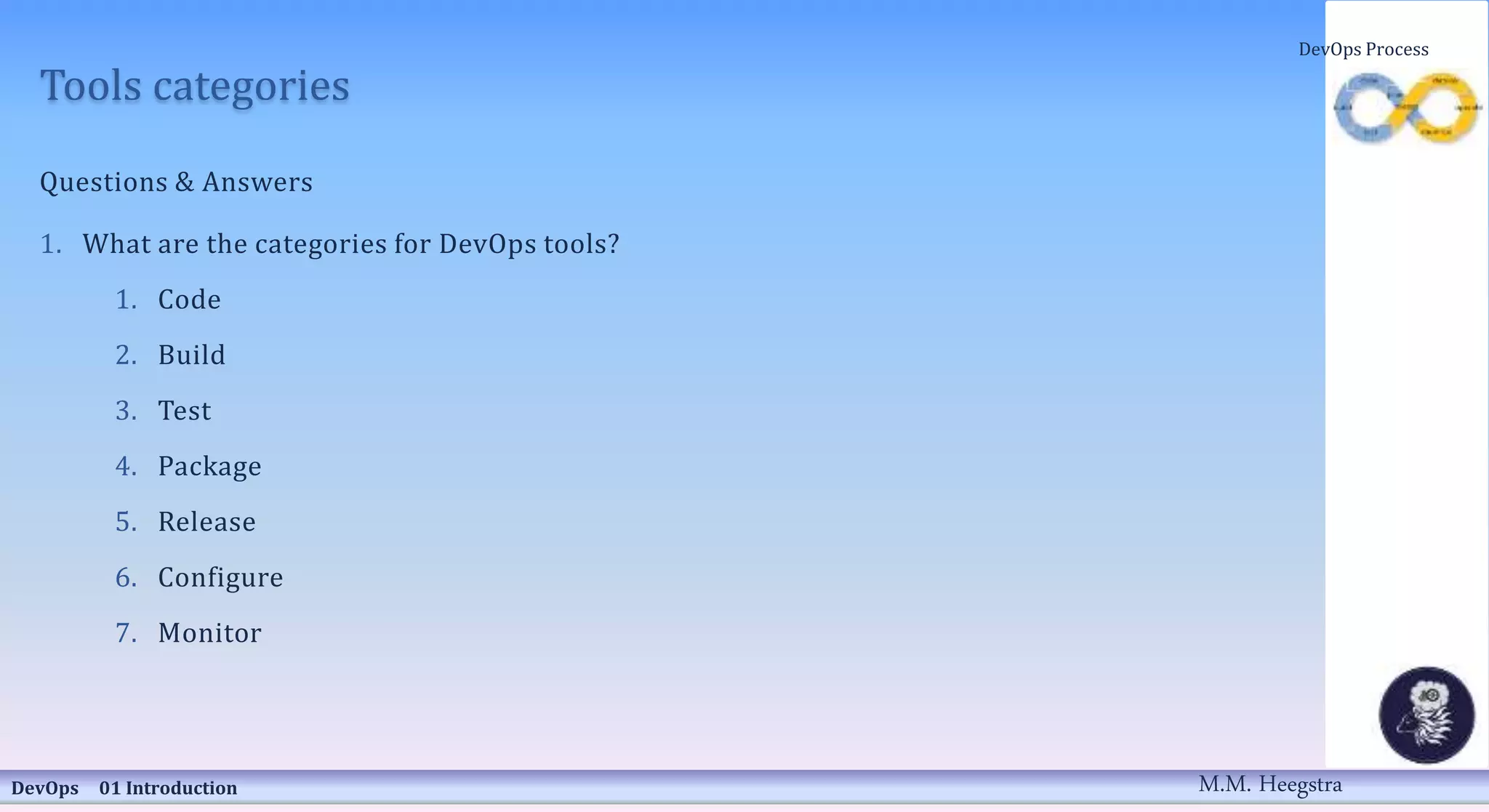 Tools categories
Questions & Answers
1. What are the categories for DevOps tools?
1. Code
2. Build
3. Test
4. Package
5. Release
6. Configure
7. Monitor
DevOps 01 Introduction
DevOps Process
M.M. Heegstra
 