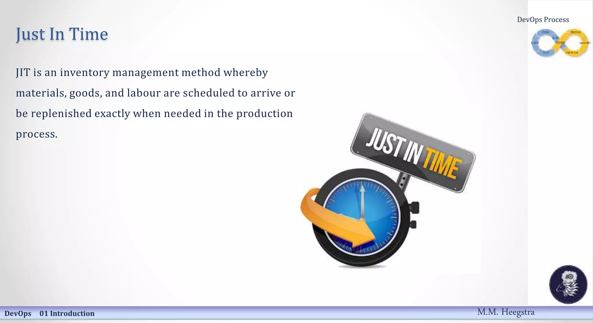 Just In Time
JIT is an inventory management method whereby
materials, goods, and labour are scheduled to arrive or
be replenished exactly when needed in the production
process.
DevOps 01 Introduction
DevOps Process
M.M. Heegstra
 