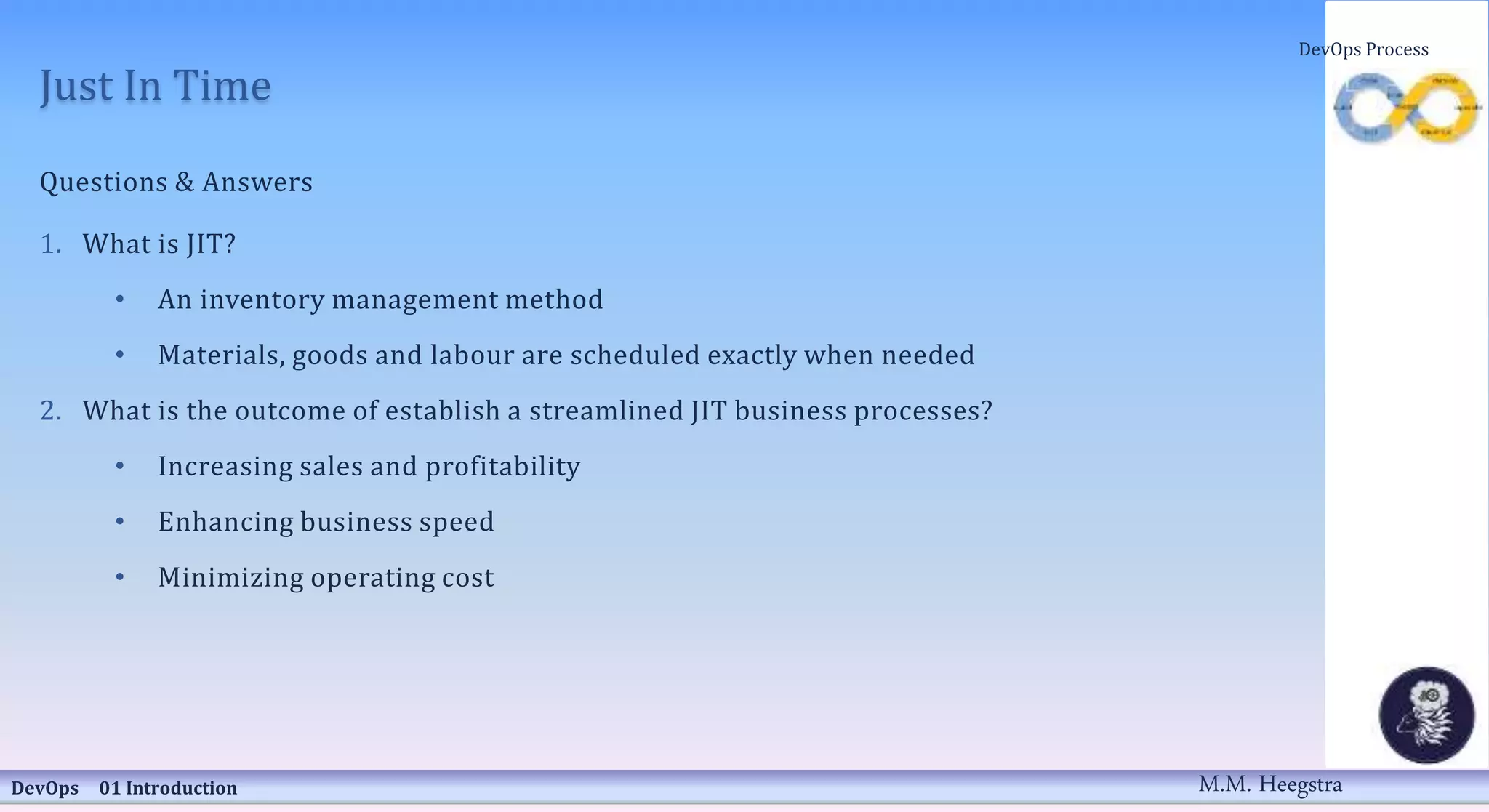 Just In Time
Questions & Answers
1. What is JIT?
• An inventory management method
• Materials, goods and labour are scheduled exactly when needed
2. What is the outcome of establish a streamlined JIT business processes?
• Increasing sales and profitability
• Enhancing business speed
• Minimizing operating cost
DevOps 01 Introduction
DevOps Process
M.M. Heegstra
 