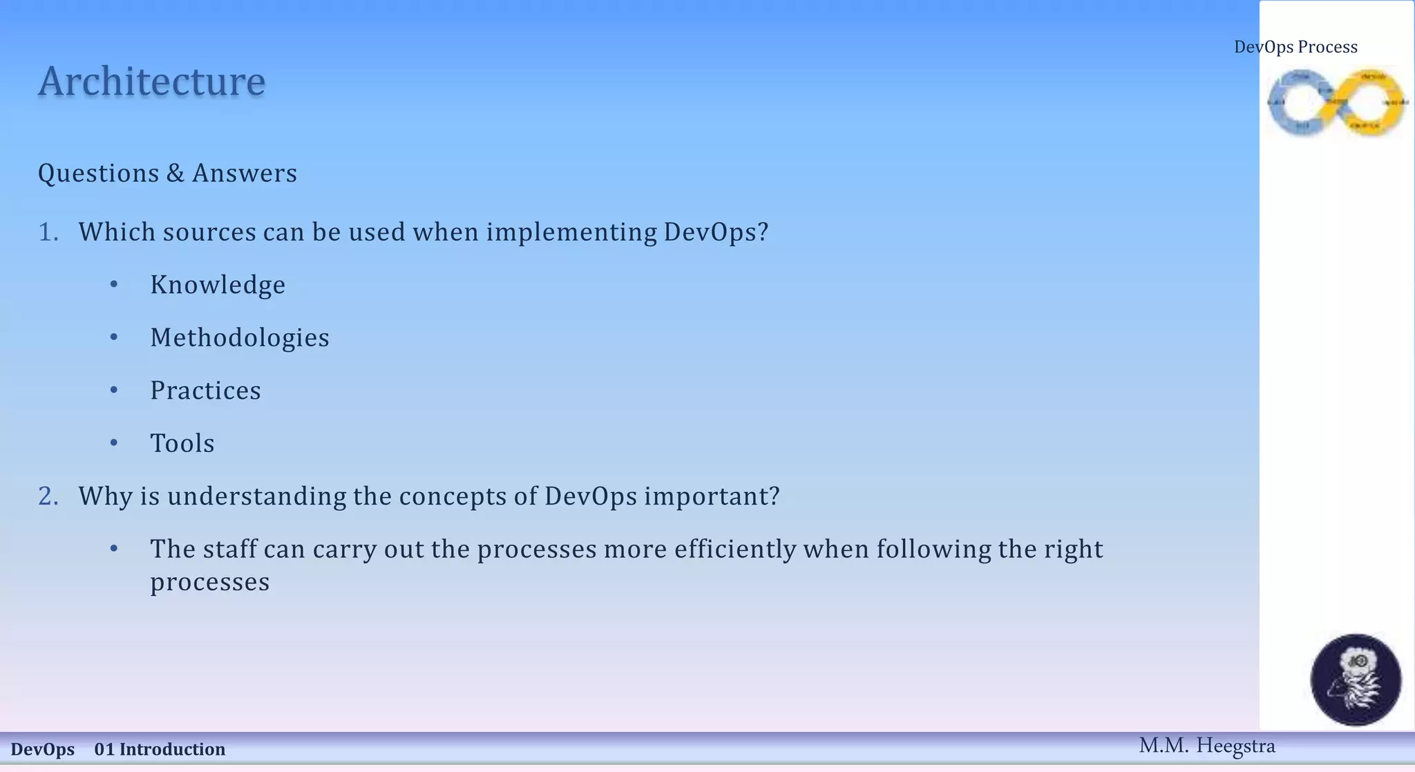 Architecture
Questions & Answers
1. Which sources can be used when implementing DevOps?
• Knowledge
• Methodologies
• Practices
• Tools
2. Why is understanding the concepts of DevOps important?
• The staff can carry out the processes more efficiently when following the right
processes
DevOps 01 Introduction
DevOps Process
M.M. Heegstra
 