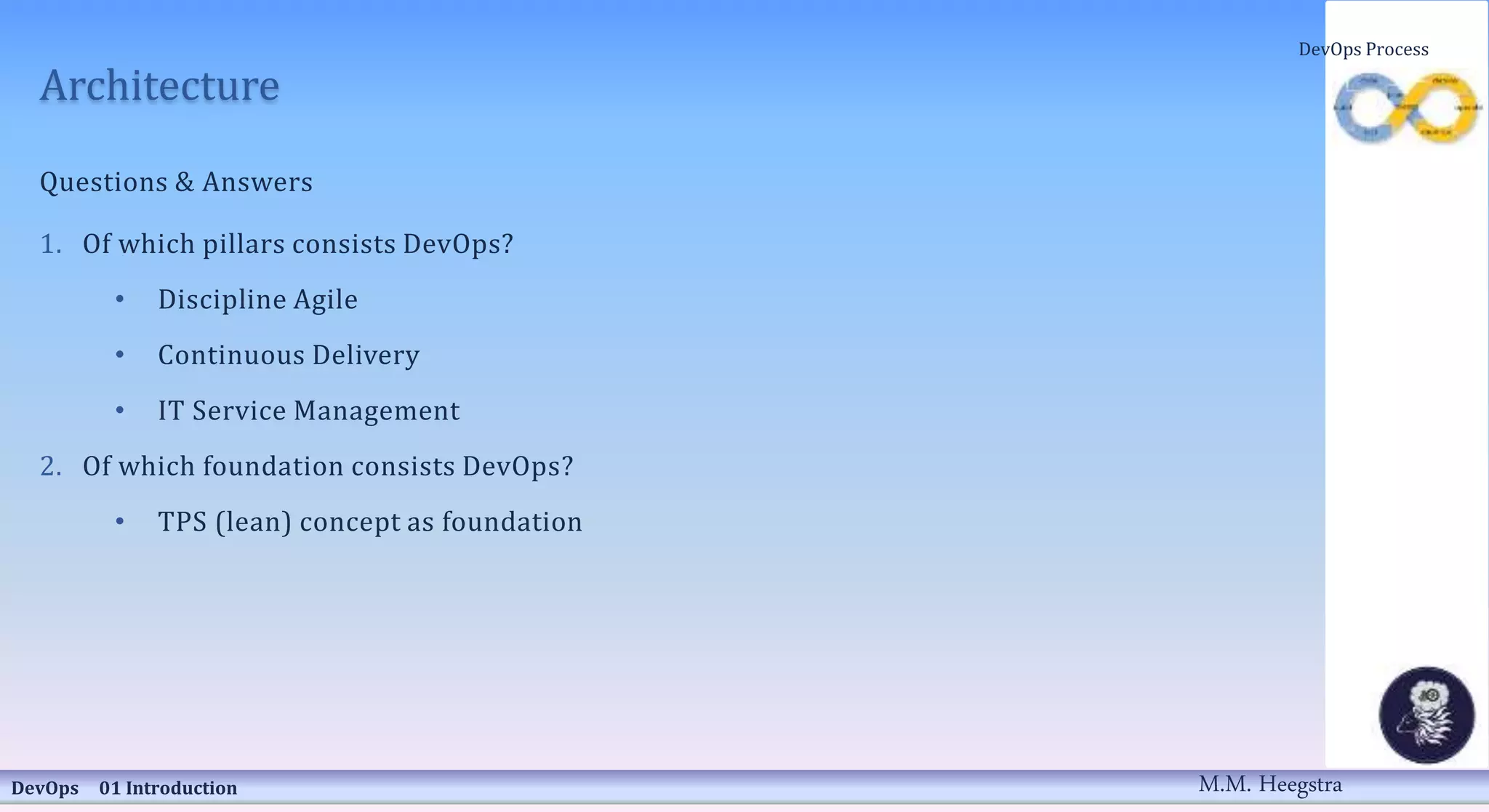 Architecture
Questions & Answers
1. Of which pillars consists DevOps?
• Discipline Agile
• Continuous Delivery
• IT Service Management
2. Of which foundation consists DevOps?
• TPS (lean) concept as foundation
DevOps 01 Introduction
DevOps Process
M.M. Heegstra
 