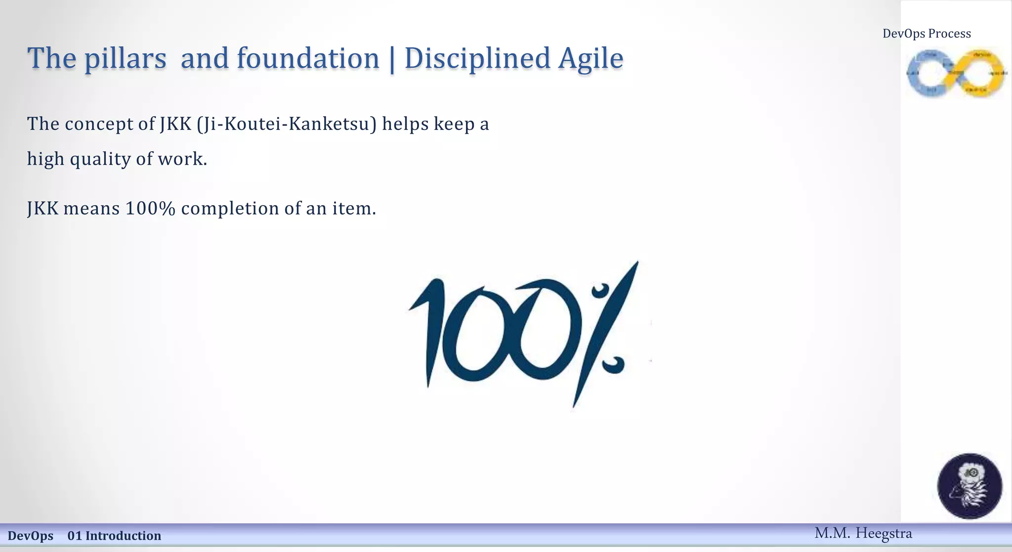 The pillars and foundation | Disciplined Agile
The concept of JKK (Ji-Koutei-Kanketsu) helps keep a
high quality of work.
JKK means 100% completion of an item.
DevOps 01 Introduction
DevOps Process
M.M. Heegstra
 