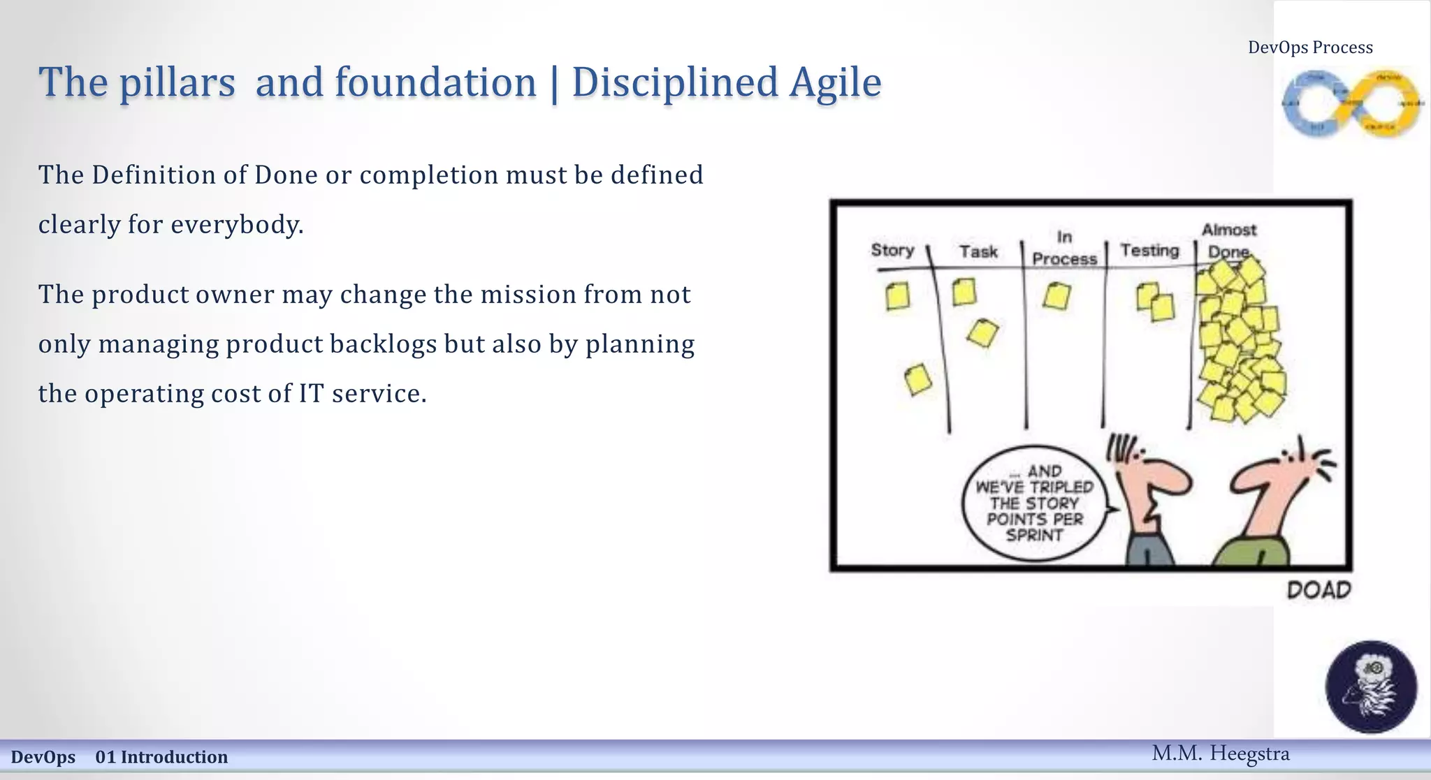 The pillars and foundation | Disciplined Agile
The Definition of Done or completion must be defined
clearly for everybody.
The product owner may change the mission from not
only managing product backlogs but also by planning
the operating cost of IT service.
DevOps 01 Introduction
DevOps Process
M.M. Heegstra
 