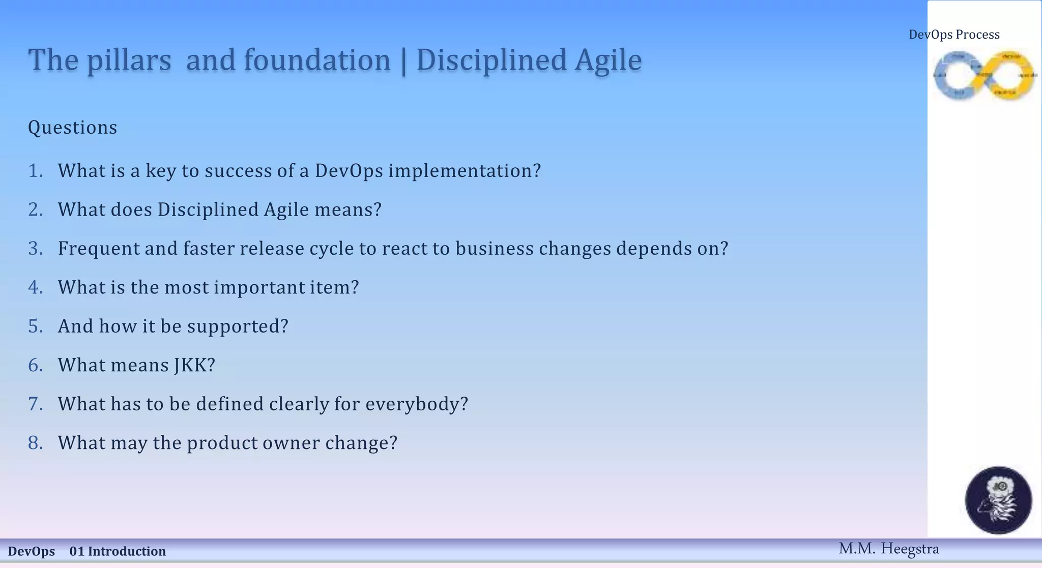 The pillars and foundation | Disciplined Agile
Questions
1. What is a key to success of a DevOps implementation?
2. What does Disciplined Agile means?
3. Frequent and faster release cycle to react to business changes depends on?
4. What is the most important item?
5. And how it be supported?
6. What means JKK?
7. What has to be defined clearly for everybody?
8. What may the product owner change?
DevOps 01 Introduction
DevOps Process
M.M. Heegstra
 