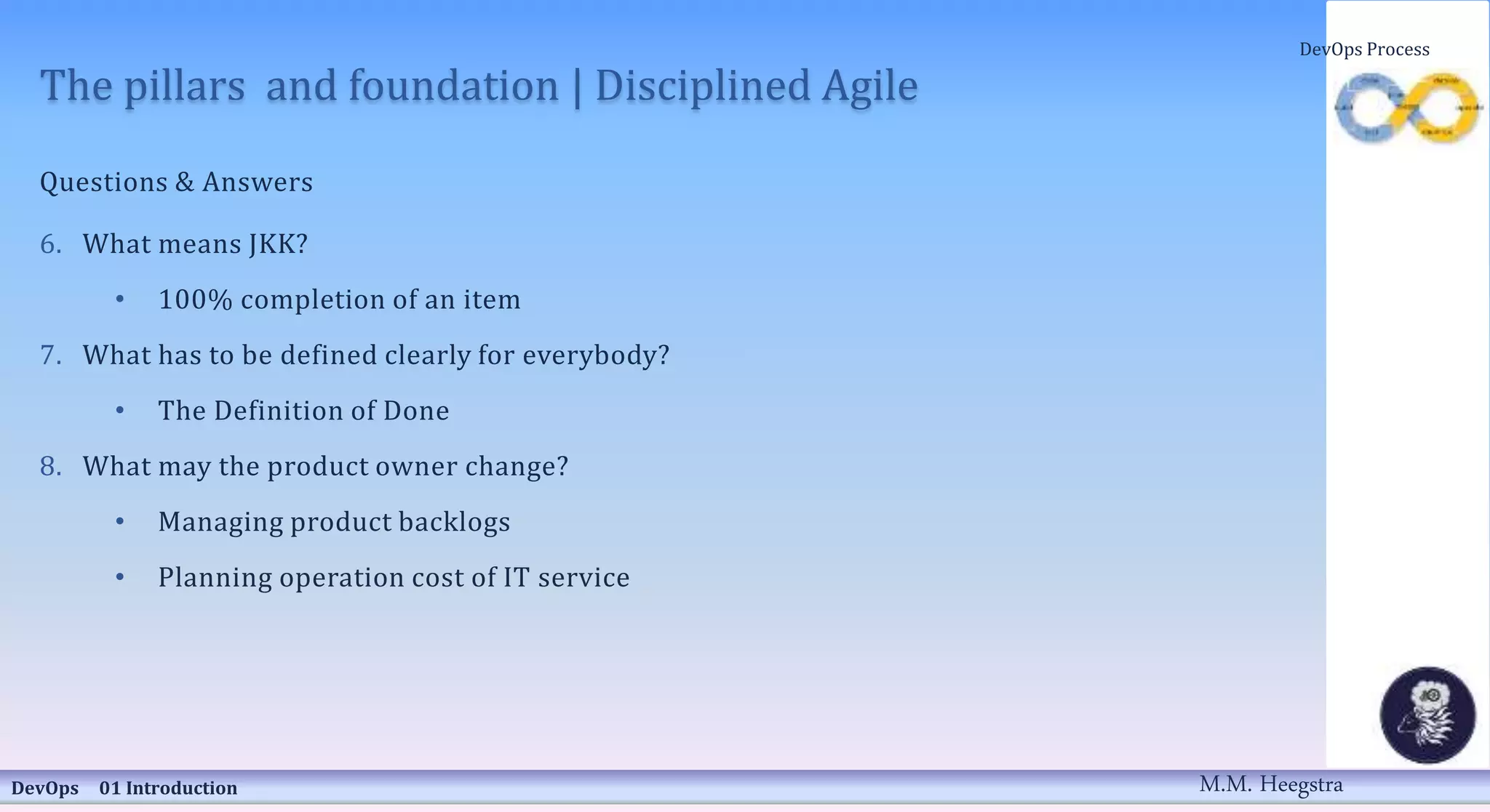 The pillars and foundation | Disciplined Agile
Questions & Answers
6. What means JKK?
• 100% completion of an item
7. What has to be defined clearly for everybody?
• The Definition of Done
8. What may the product owner change?
• Managing product backlogs
• Planning operation cost of IT service
DevOps 01 Introduction
DevOps Process
M.M. Heegstra
 