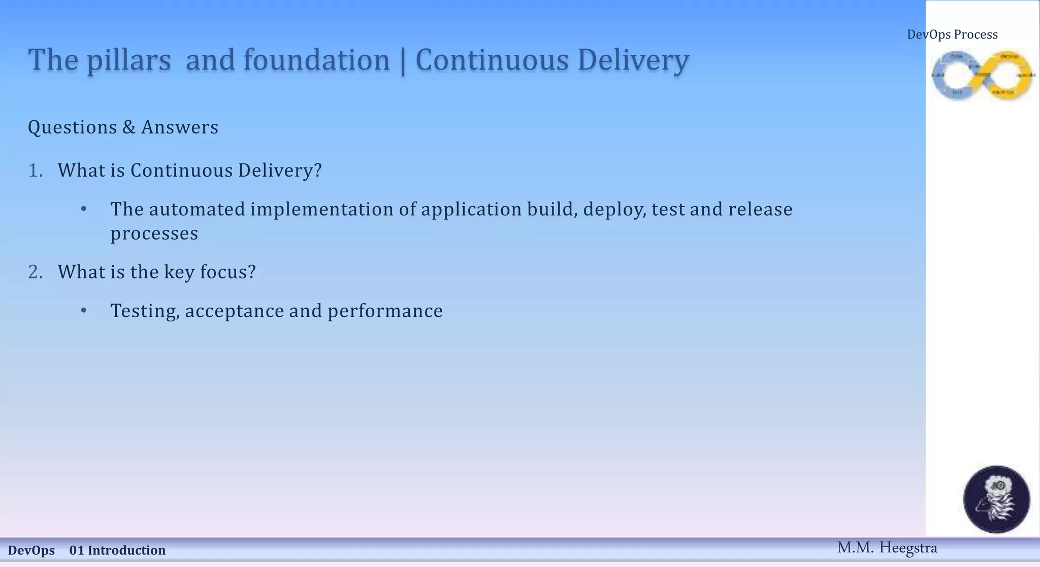 The pillars and foundation | Continuous Delivery
Questions & Answers
1. What is Continuous Delivery?
• The automated implementation of application build, deploy, test and release
processes
2. What is the key focus?
• Testing, acceptance and performance
DevOps 01 Introduction
DevOps Process
M.M. Heegstra
 