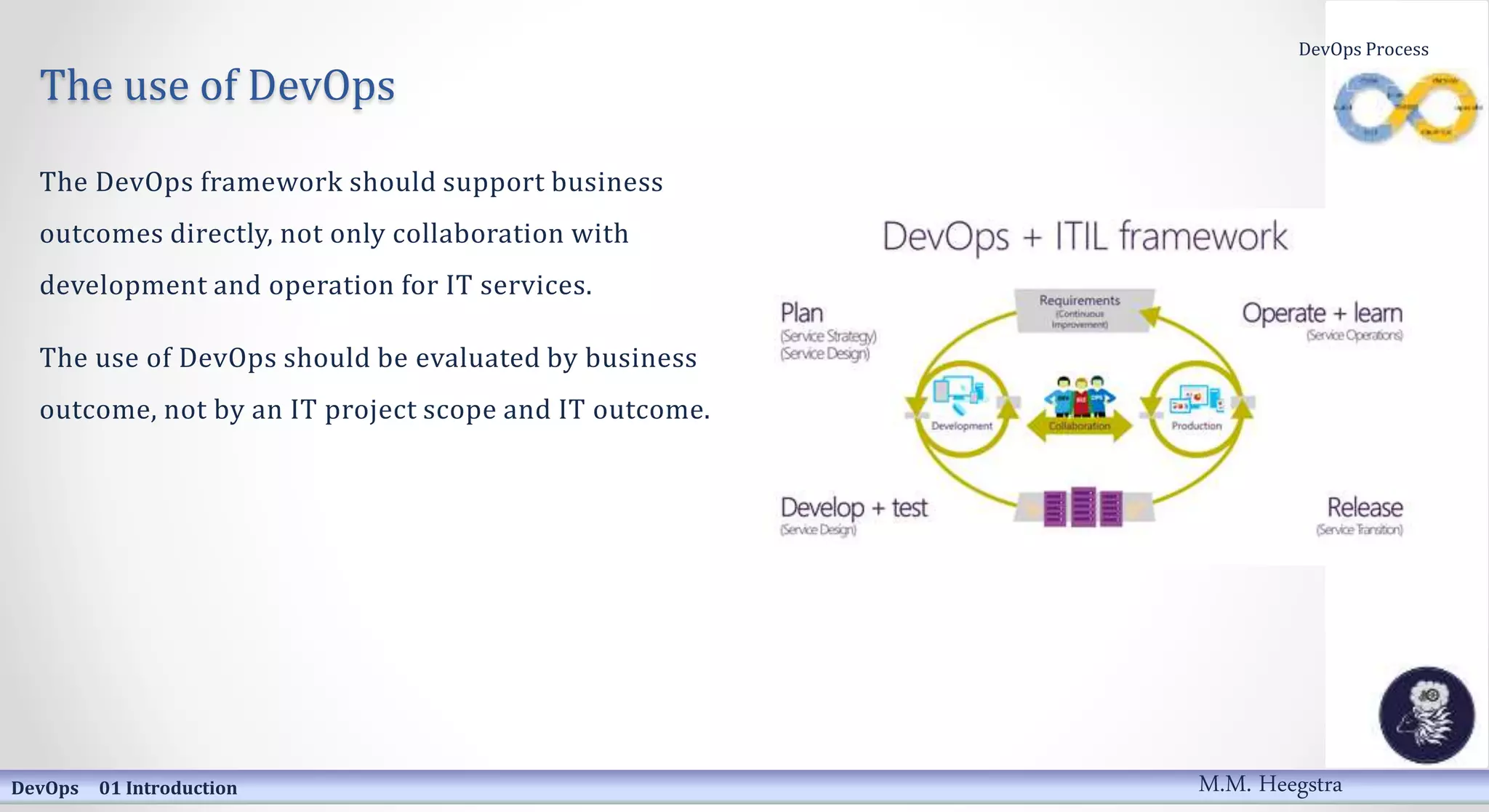The use of DevOps
The DevOps framework should support business
outcomes directly, not only collaboration with
development and operation for IT services.
The use of DevOps should be evaluated by business
outcome, not by an IT project scope and IT outcome.
DevOps 01 Introduction
DevOps Process
M.M. Heegstra
 
