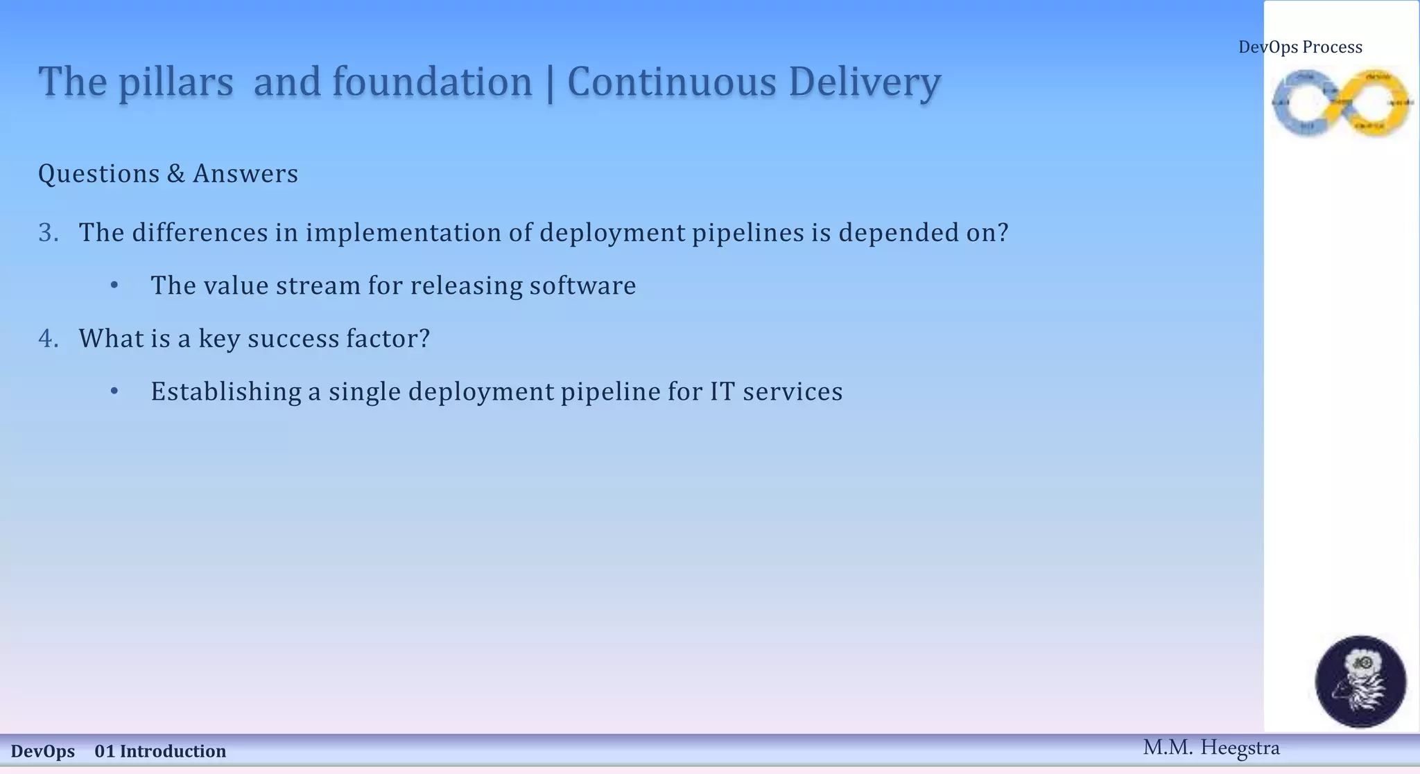 The pillars and foundation | Continuous Delivery
Questions & Answers
3. The differences in implementation of deployment pipelines is depended on?
• The value stream for releasing software
4. What is a key success factor?
• Establishing a single deployment pipeline for IT services
DevOps 01 Introduction
DevOps Process
M.M. Heegstra
 