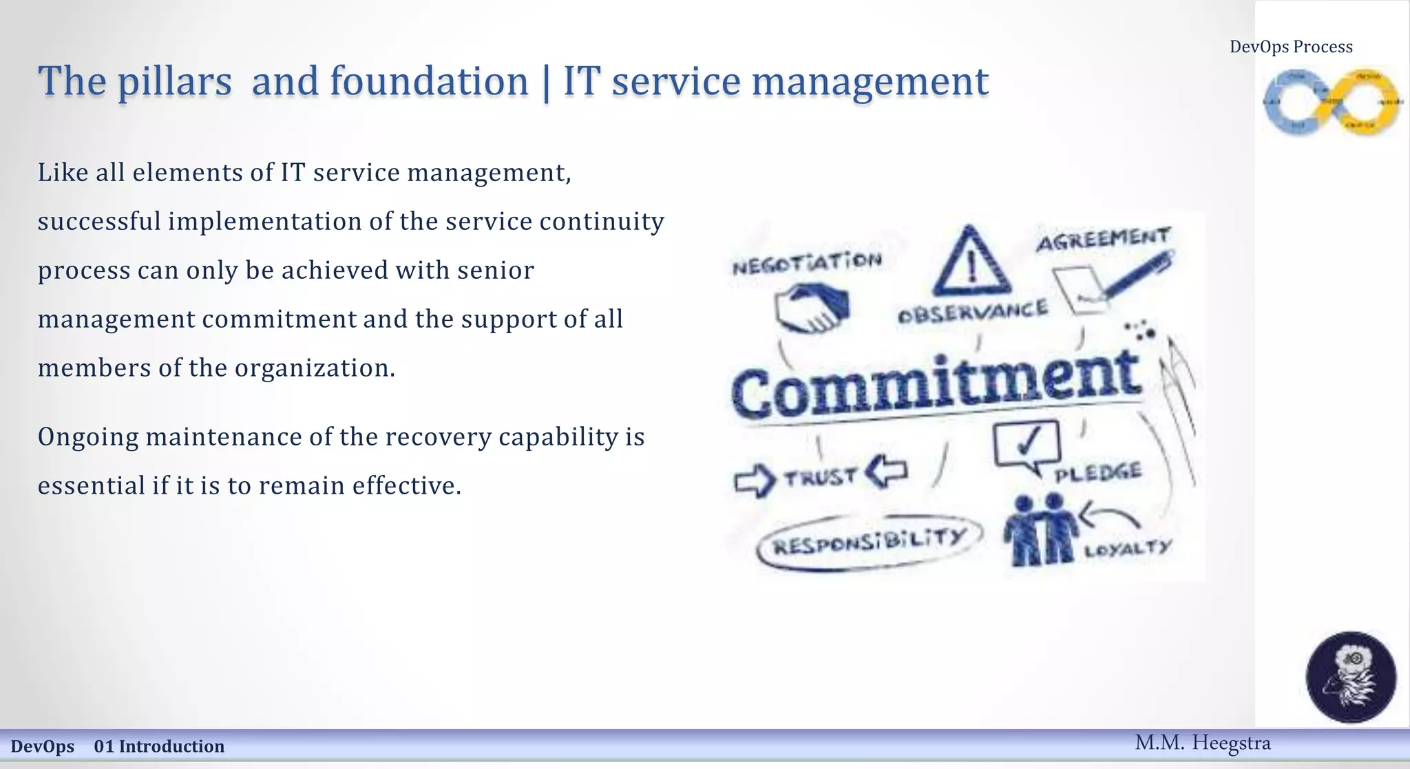 The pillars and foundation | IT service management
Like all elements of IT service management,
successful implementation of the service continuity
process can only be achieved with senior
management commitment and the support of all
members of the organization.
Ongoing maintenance of the recovery capability is
essential if it is to remain effective.
DevOps 01 Introduction
DevOps Process
M.M. Heegstra
 