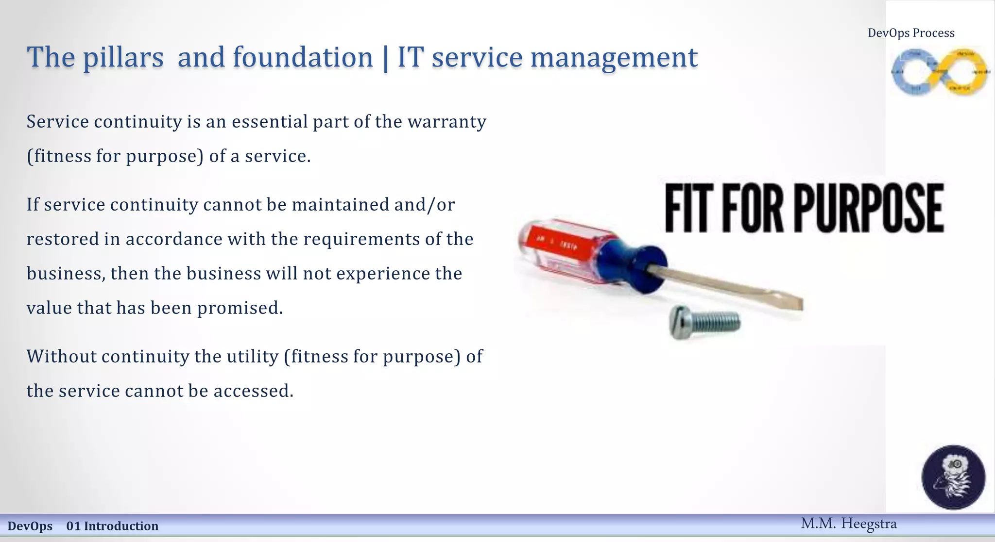 The pillars and foundation | IT service management
Service continuity is an essential part of the warranty
(fitness for purpose) of a service.
If service continuity cannot be maintained and/or
restored in accordance with the requirements of the
business, then the business will not experience the
value that has been promised.
Without continuity the utility (fitness for purpose) of
the service cannot be accessed.
DevOps 01 Introduction
DevOps Process
M.M. Heegstra
 