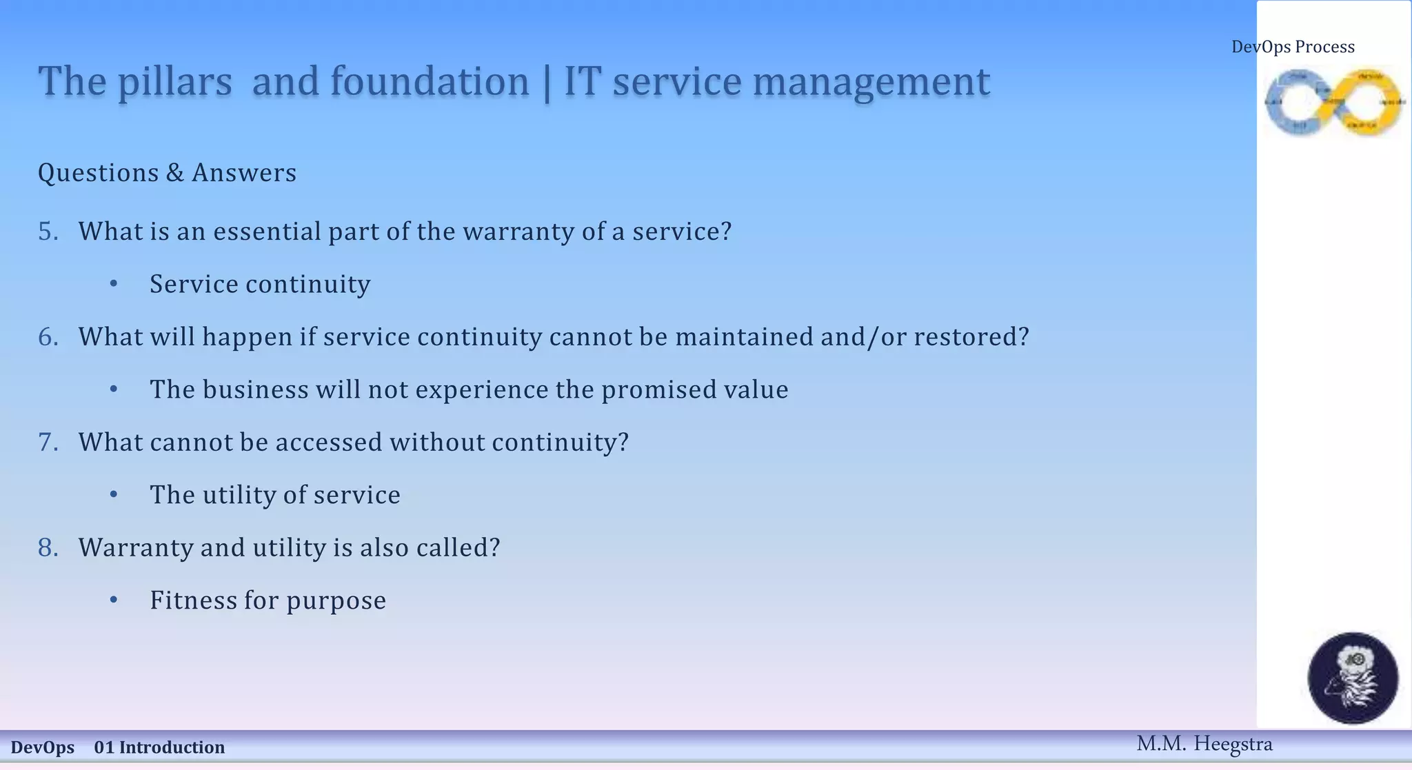 The pillars and foundation | IT service management
Questions & Answers
5. What is an essential part of the warranty of a service?
• Service continuity
6. What will happen if service continuity cannot be maintained and/or restored?
• The business will not experience the promised value
7. What cannot be accessed without continuity?
• The utility of service
8. Warranty and utility is also called?
• Fitness for purpose
DevOps 01 Introduction
DevOps Process
M.M. Heegstra
 