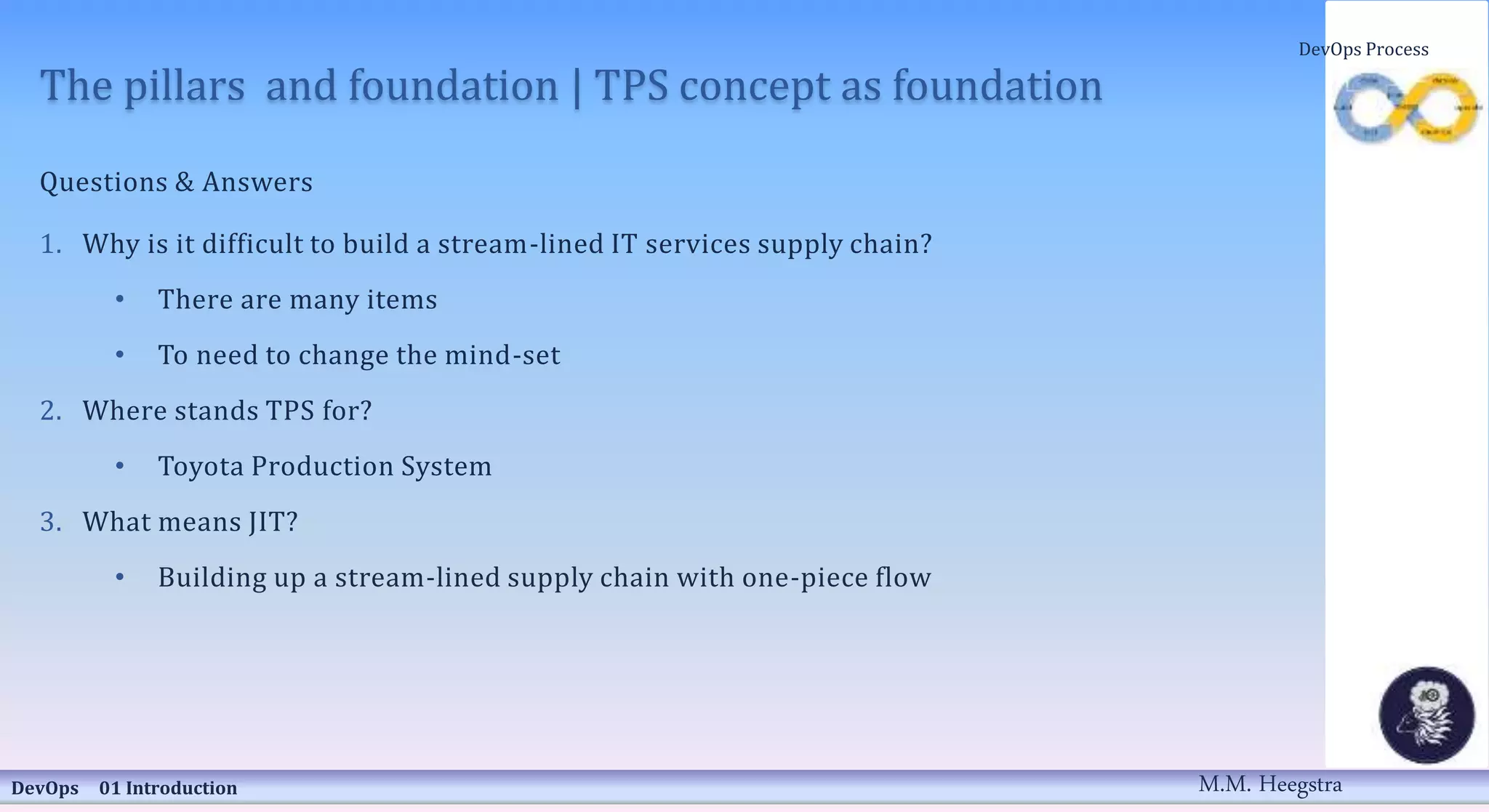 The pillars and foundation | TPS concept as foundation
Questions & Answers
1. Why is it difficult to build a stream-lined IT services supply chain?
• There are many items
• To need to change the mind-set
2. Where stands TPS for?
• Toyota Production System
3. What means JIT?
• Building up a stream-lined supply chain with one-piece flow
DevOps 01 Introduction
DevOps Process
M.M. Heegstra
 