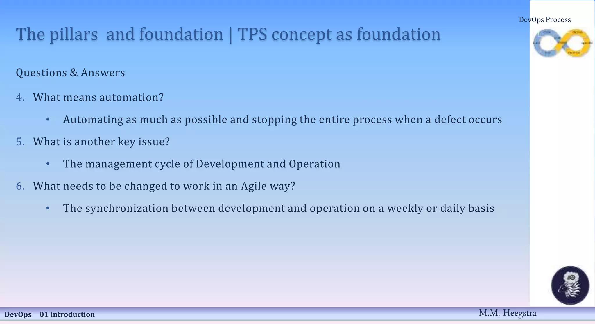 The pillars and foundation | TPS concept as foundation
Questions & Answers
4. What means automation?
• Automating as much as possible and stopping the entire process when a defect occurs
5. What is another key issue?
• The management cycle of Development and Operation
6. What needs to be changed to work in an Agile way?
• The synchronization between development and operation on a weekly or daily basis
DevOps 01 Introduction
DevOps Process
M.M. Heegstra
 