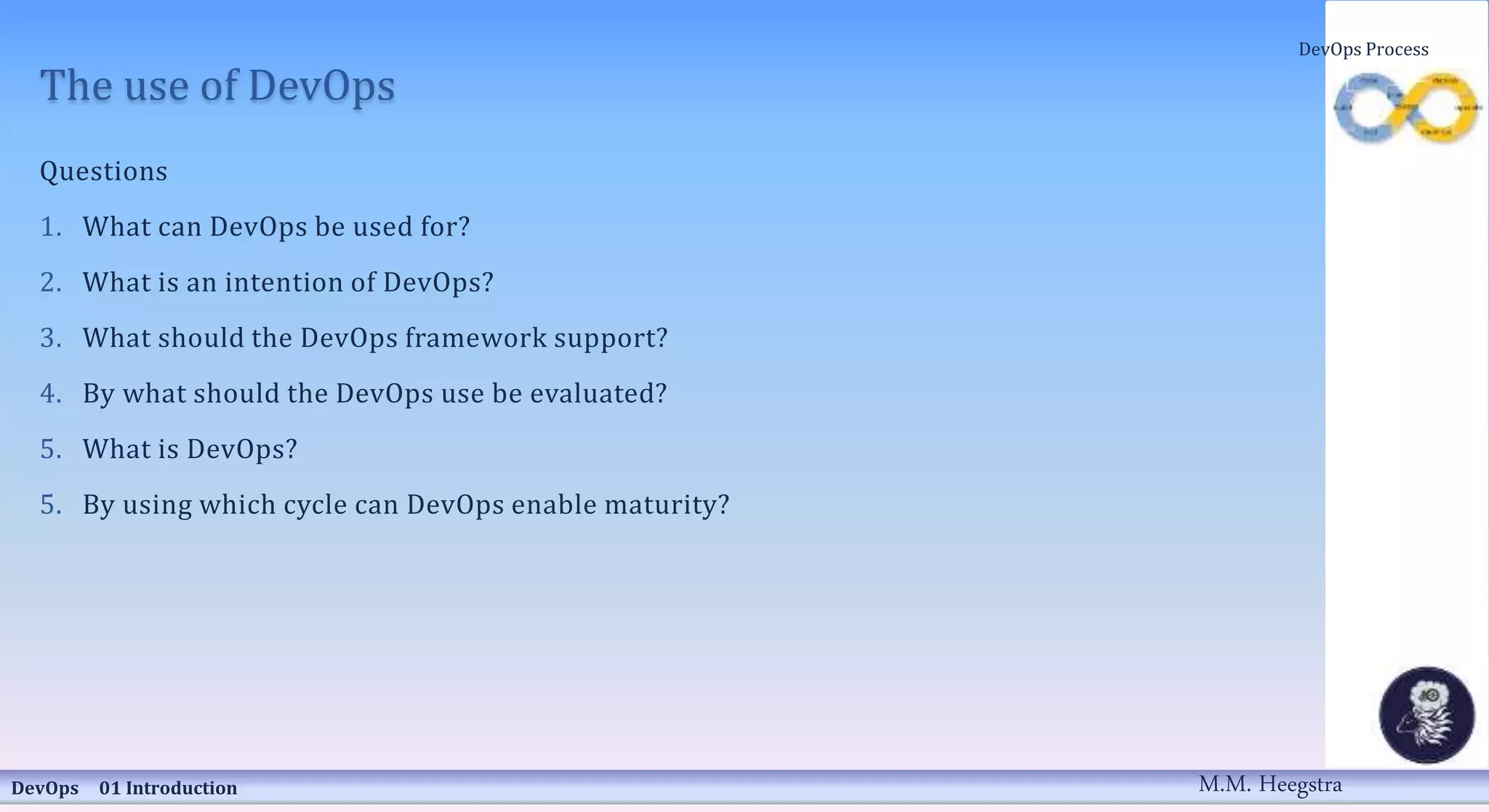 The use of DevOps
Questions
1. What can DevOps be used for?
2. What is an intention of DevOps?
3. What should the DevOps framework support?
4. By what should the DevOps use be evaluated?
5. What is DevOps?
5. By using which cycle can DevOps enable maturity?
DevOps 01 Introduction
DevOps Process
M.M. Heegstra
 